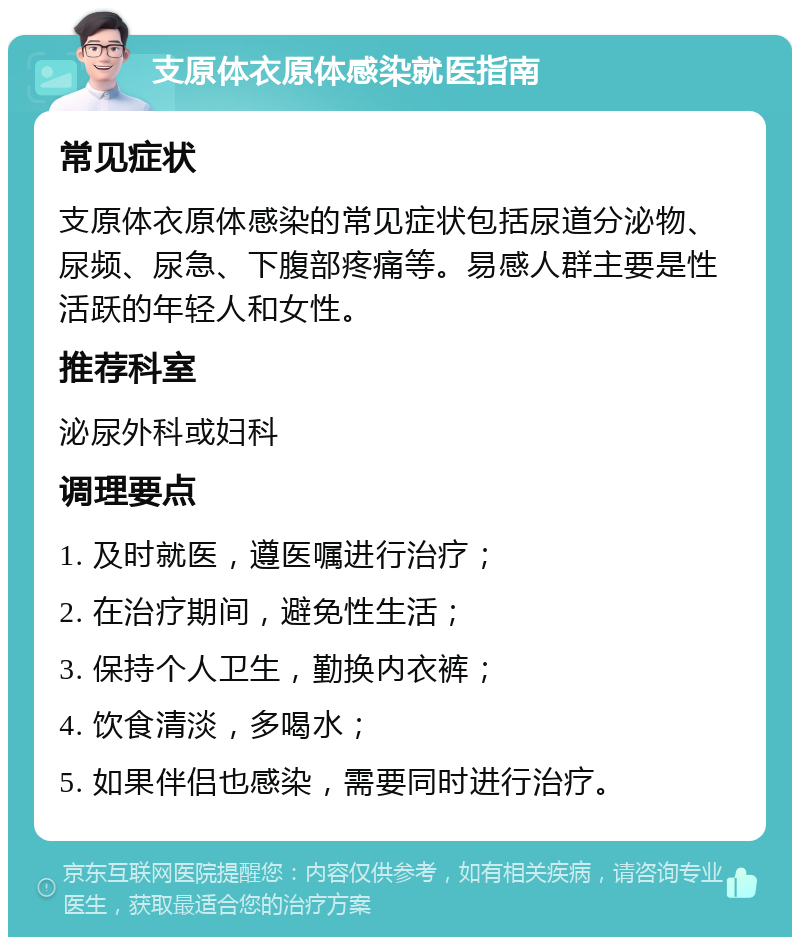 支原体衣原体感染就医指南 常见症状 支原体衣原体感染的常见症状包括尿道分泌物、尿频、尿急、下腹部疼痛等。易感人群主要是性活跃的年轻人和女性。 推荐科室 泌尿外科或妇科 调理要点 1. 及时就医，遵医嘱进行治疗； 2. 在治疗期间，避免性生活； 3. 保持个人卫生，勤换内衣裤； 4. 饮食清淡，多喝水； 5. 如果伴侣也感染，需要同时进行治疗。