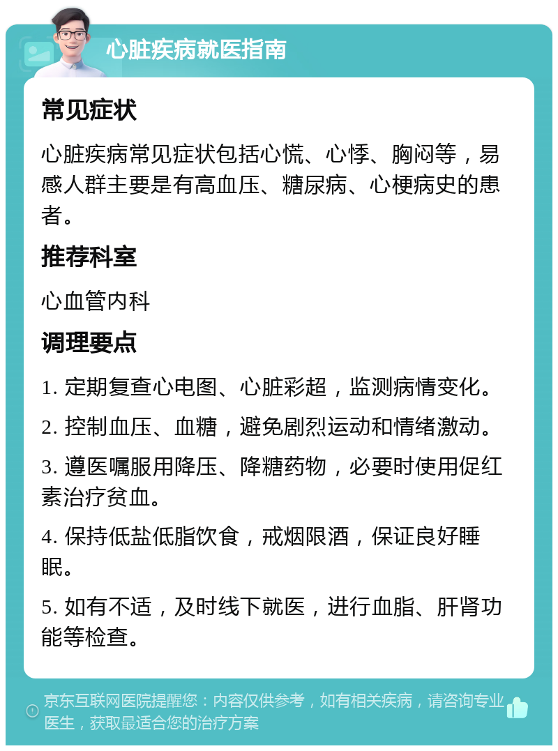 心脏疾病就医指南 常见症状 心脏疾病常见症状包括心慌、心悸、胸闷等，易感人群主要是有高血压、糖尿病、心梗病史的患者。 推荐科室 心血管内科 调理要点 1. 定期复查心电图、心脏彩超，监测病情变化。 2. 控制血压、血糖，避免剧烈运动和情绪激动。 3. 遵医嘱服用降压、降糖药物，必要时使用促红素治疗贫血。 4. 保持低盐低脂饮食，戒烟限酒，保证良好睡眠。 5. 如有不适，及时线下就医，进行血脂、肝肾功能等检查。