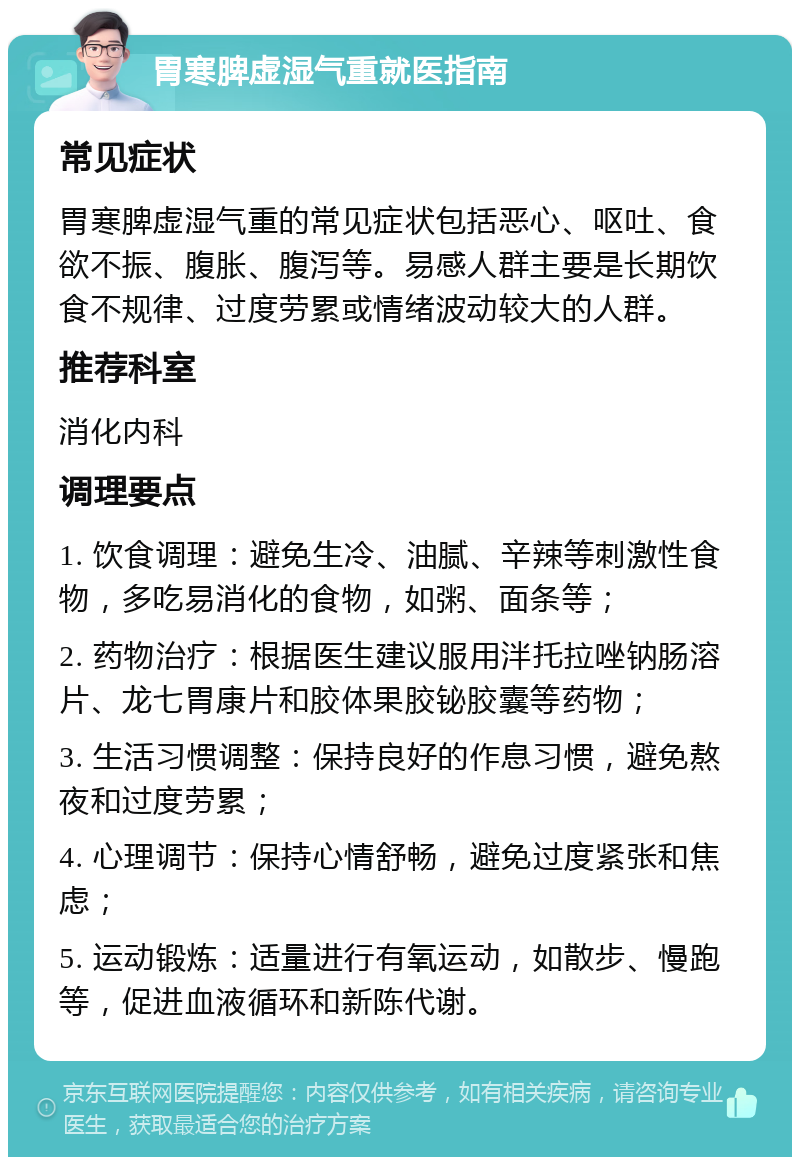 胃寒脾虚湿气重就医指南 常见症状 胃寒脾虚湿气重的常见症状包括恶心、呕吐、食欲不振、腹胀、腹泻等。易感人群主要是长期饮食不规律、过度劳累或情绪波动较大的人群。 推荐科室 消化内科 调理要点 1. 饮食调理：避免生冷、油腻、辛辣等刺激性食物，多吃易消化的食物，如粥、面条等； 2. 药物治疗：根据医生建议服用泮托拉唑钠肠溶片、龙七胃康片和胶体果胶铋胶囊等药物； 3. 生活习惯调整：保持良好的作息习惯，避免熬夜和过度劳累； 4. 心理调节：保持心情舒畅，避免过度紧张和焦虑； 5. 运动锻炼：适量进行有氧运动，如散步、慢跑等，促进血液循环和新陈代谢。