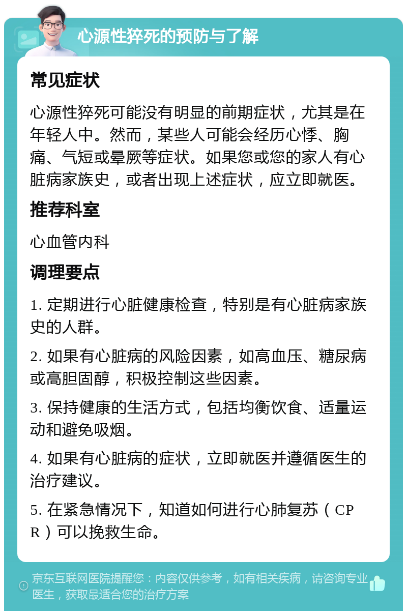 心源性猝死的预防与了解 常见症状 心源性猝死可能没有明显的前期症状，尤其是在年轻人中。然而，某些人可能会经历心悸、胸痛、气短或晕厥等症状。如果您或您的家人有心脏病家族史，或者出现上述症状，应立即就医。 推荐科室 心血管内科 调理要点 1. 定期进行心脏健康检查，特别是有心脏病家族史的人群。 2. 如果有心脏病的风险因素，如高血压、糖尿病或高胆固醇，积极控制这些因素。 3. 保持健康的生活方式，包括均衡饮食、适量运动和避免吸烟。 4. 如果有心脏病的症状，立即就医并遵循医生的治疗建议。 5. 在紧急情况下，知道如何进行心肺复苏（CPR）可以挽救生命。