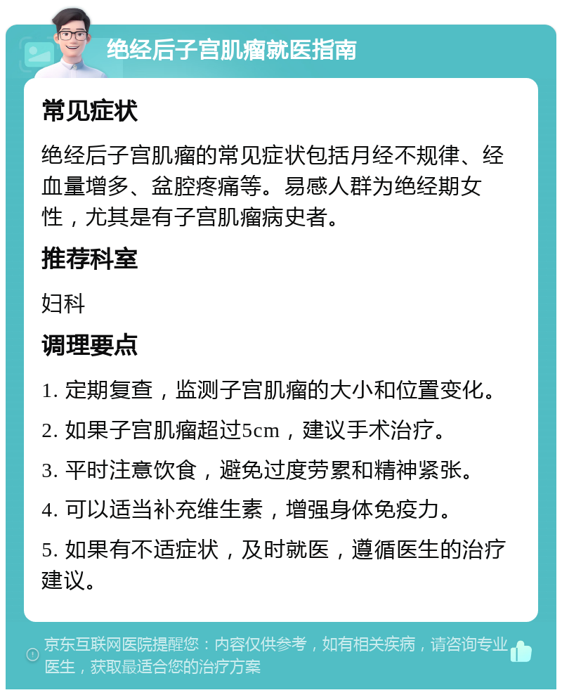 绝经后子宫肌瘤就医指南 常见症状 绝经后子宫肌瘤的常见症状包括月经不规律、经血量增多、盆腔疼痛等。易感人群为绝经期女性，尤其是有子宫肌瘤病史者。 推荐科室 妇科 调理要点 1. 定期复查，监测子宫肌瘤的大小和位置变化。 2. 如果子宫肌瘤超过5cm，建议手术治疗。 3. 平时注意饮食，避免过度劳累和精神紧张。 4. 可以适当补充维生素，增强身体免疫力。 5. 如果有不适症状，及时就医，遵循医生的治疗建议。