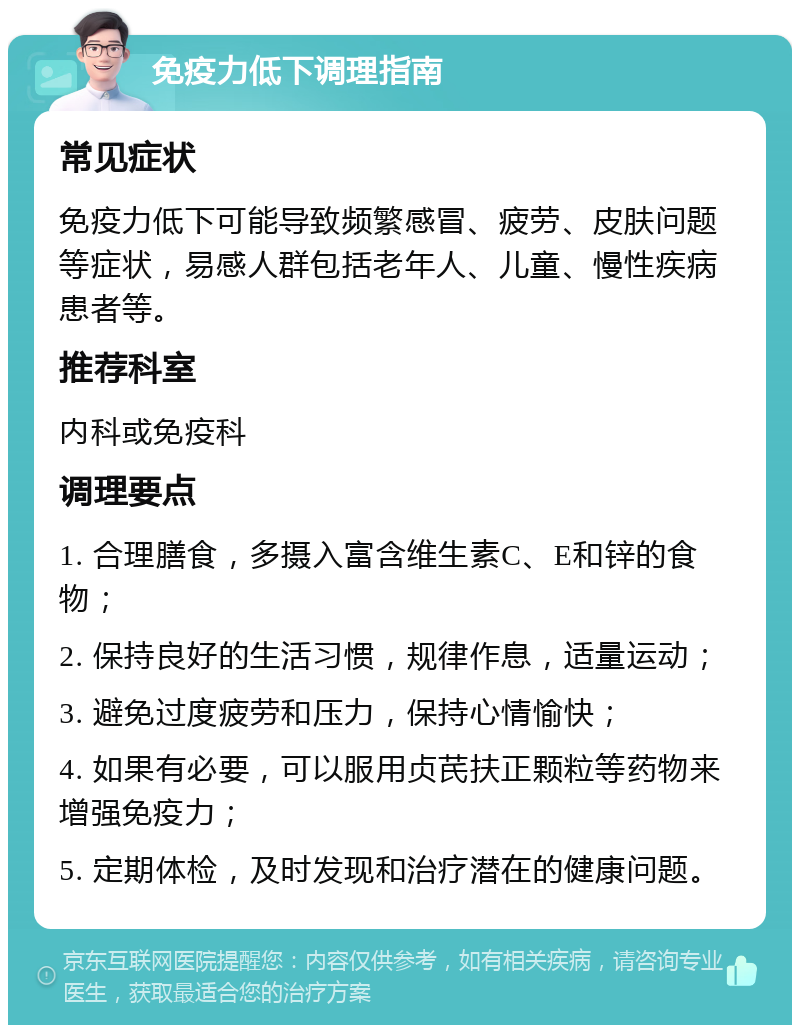 免疫力低下调理指南 常见症状 免疫力低下可能导致频繁感冒、疲劳、皮肤问题等症状，易感人群包括老年人、儿童、慢性疾病患者等。 推荐科室 内科或免疫科 调理要点 1. 合理膳食，多摄入富含维生素C、E和锌的食物； 2. 保持良好的生活习惯，规律作息，适量运动； 3. 避免过度疲劳和压力，保持心情愉快； 4. 如果有必要，可以服用贞芪扶正颗粒等药物来增强免疫力； 5. 定期体检，及时发现和治疗潜在的健康问题。