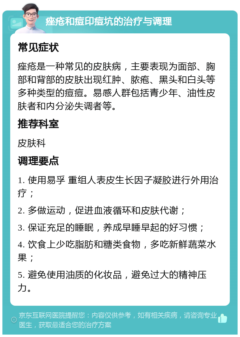 痤疮和痘印痘坑的治疗与调理 常见症状 痤疮是一种常见的皮肤病，主要表现为面部、胸部和背部的皮肤出现红肿、脓疱、黑头和白头等多种类型的痘痘。易感人群包括青少年、油性皮肤者和内分泌失调者等。 推荐科室 皮肤科 调理要点 1. 使用易孚 重组人表皮生长因子凝胶进行外用治疗； 2. 多做运动，促进血液循环和皮肤代谢； 3. 保证充足的睡眠，养成早睡早起的好习惯； 4. 饮食上少吃脂肪和糖类食物，多吃新鲜蔬菜水果； 5. 避免使用油质的化妆品，避免过大的精神压力。