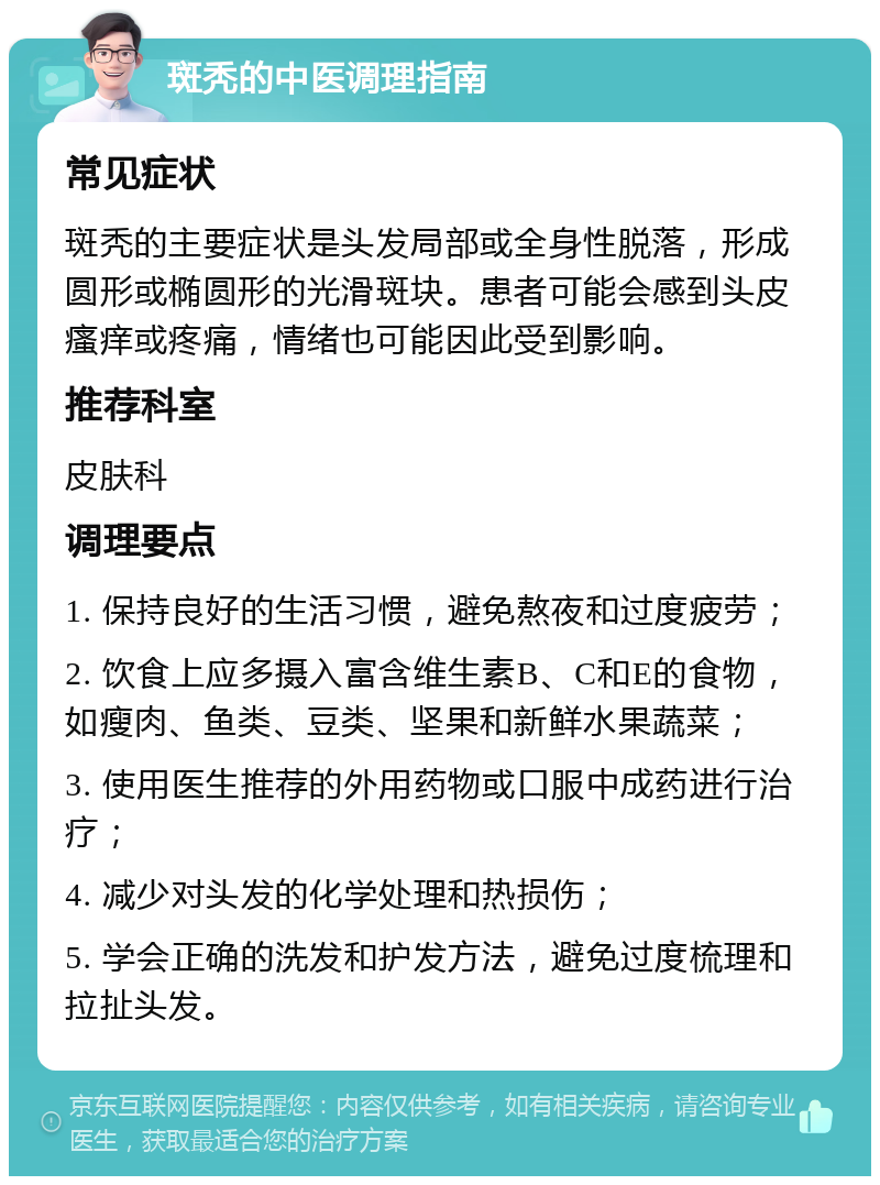 斑秃的中医调理指南 常见症状 斑秃的主要症状是头发局部或全身性脱落，形成圆形或椭圆形的光滑斑块。患者可能会感到头皮瘙痒或疼痛，情绪也可能因此受到影响。 推荐科室 皮肤科 调理要点 1. 保持良好的生活习惯，避免熬夜和过度疲劳； 2. 饮食上应多摄入富含维生素B、C和E的食物，如瘦肉、鱼类、豆类、坚果和新鲜水果蔬菜； 3. 使用医生推荐的外用药物或口服中成药进行治疗； 4. 减少对头发的化学处理和热损伤； 5. 学会正确的洗发和护发方法，避免过度梳理和拉扯头发。