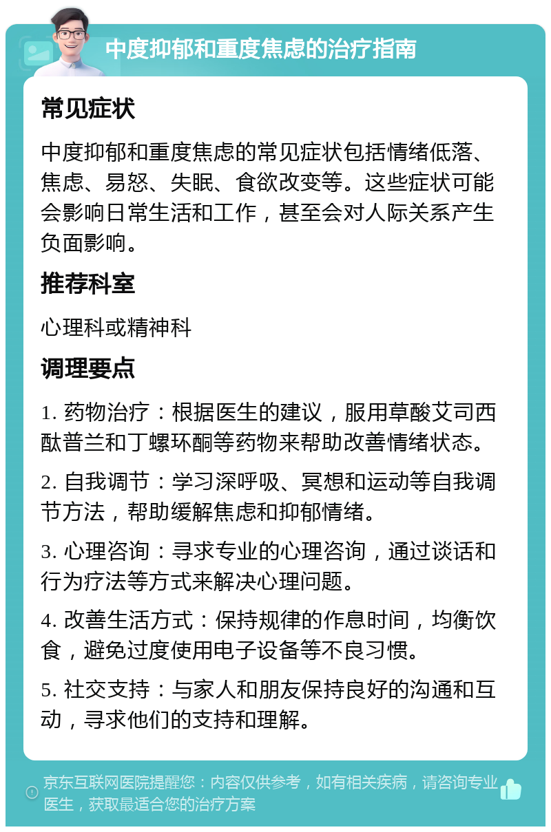 中度抑郁和重度焦虑的治疗指南 常见症状 中度抑郁和重度焦虑的常见症状包括情绪低落、焦虑、易怒、失眠、食欲改变等。这些症状可能会影响日常生活和工作，甚至会对人际关系产生负面影响。 推荐科室 心理科或精神科 调理要点 1. 药物治疗：根据医生的建议，服用草酸艾司西酞普兰和丁螺环酮等药物来帮助改善情绪状态。 2. 自我调节：学习深呼吸、冥想和运动等自我调节方法，帮助缓解焦虑和抑郁情绪。 3. 心理咨询：寻求专业的心理咨询，通过谈话和行为疗法等方式来解决心理问题。 4. 改善生活方式：保持规律的作息时间，均衡饮食，避免过度使用电子设备等不良习惯。 5. 社交支持：与家人和朋友保持良好的沟通和互动，寻求他们的支持和理解。