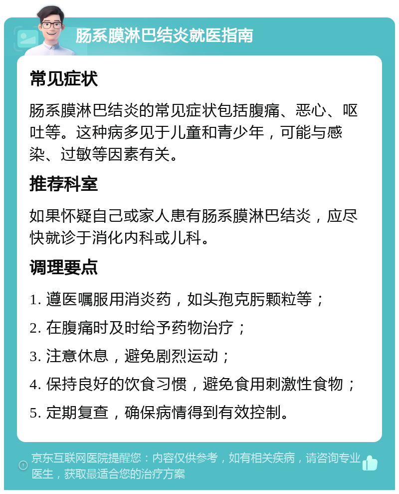 肠系膜淋巴结炎就医指南 常见症状 肠系膜淋巴结炎的常见症状包括腹痛、恶心、呕吐等。这种病多见于儿童和青少年，可能与感染、过敏等因素有关。 推荐科室 如果怀疑自己或家人患有肠系膜淋巴结炎，应尽快就诊于消化内科或儿科。 调理要点 1. 遵医嘱服用消炎药，如头孢克肟颗粒等； 2. 在腹痛时及时给予药物治疗； 3. 注意休息，避免剧烈运动； 4. 保持良好的饮食习惯，避免食用刺激性食物； 5. 定期复查，确保病情得到有效控制。