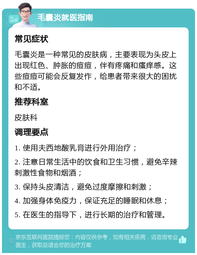 毛囊炎就医指南 常见症状 毛囊炎是一种常见的皮肤病，主要表现为头皮上出现红色、肿胀的痘痘，伴有疼痛和瘙痒感。这些痘痘可能会反复发作，给患者带来很大的困扰和不适。 推荐科室 皮肤科 调理要点 1. 使用夫西地酸乳膏进行外用治疗； 2. 注意日常生活中的饮食和卫生习惯，避免辛辣刺激性食物和烟酒； 3. 保持头皮清洁，避免过度摩擦和刺激； 4. 加强身体免疫力，保证充足的睡眠和休息； 5. 在医生的指导下，进行长期的治疗和管理。