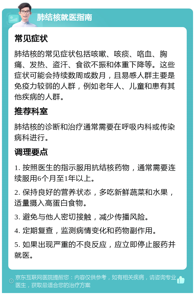 肺结核就医指南 常见症状 肺结核的常见症状包括咳嗽、咳痰、咯血、胸痛、发热、盗汗、食欲不振和体重下降等。这些症状可能会持续数周或数月，且易感人群主要是免疫力较弱的人群，例如老年人、儿童和患有其他疾病的人群。 推荐科室 肺结核的诊断和治疗通常需要在呼吸内科或传染病科进行。 调理要点 1. 按照医生的指示服用抗结核药物，通常需要连续服用6个月至1年以上。 2. 保持良好的营养状态，多吃新鲜蔬菜和水果，适量摄入高蛋白食物。 3. 避免与他人密切接触，减少传播风险。 4. 定期复查，监测病情变化和药物副作用。 5. 如果出现严重的不良反应，应立即停止服药并就医。