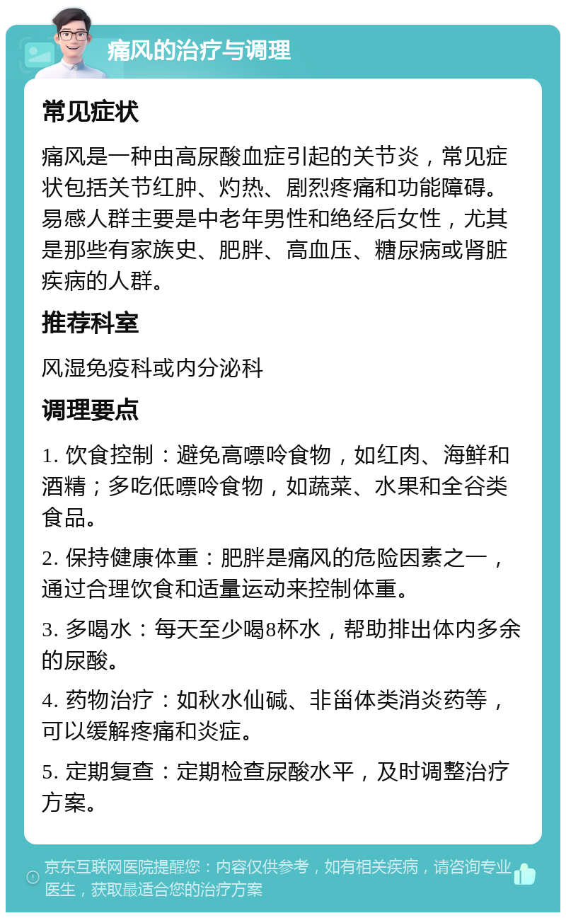 痛风的治疗与调理 常见症状 痛风是一种由高尿酸血症引起的关节炎，常见症状包括关节红肿、灼热、剧烈疼痛和功能障碍。易感人群主要是中老年男性和绝经后女性，尤其是那些有家族史、肥胖、高血压、糖尿病或肾脏疾病的人群。 推荐科室 风湿免疫科或内分泌科 调理要点 1. 饮食控制：避免高嘌呤食物，如红肉、海鲜和酒精；多吃低嘌呤食物，如蔬菜、水果和全谷类食品。 2. 保持健康体重：肥胖是痛风的危险因素之一，通过合理饮食和适量运动来控制体重。 3. 多喝水：每天至少喝8杯水，帮助排出体内多余的尿酸。 4. 药物治疗：如秋水仙碱、非甾体类消炎药等，可以缓解疼痛和炎症。 5. 定期复查：定期检查尿酸水平，及时调整治疗方案。