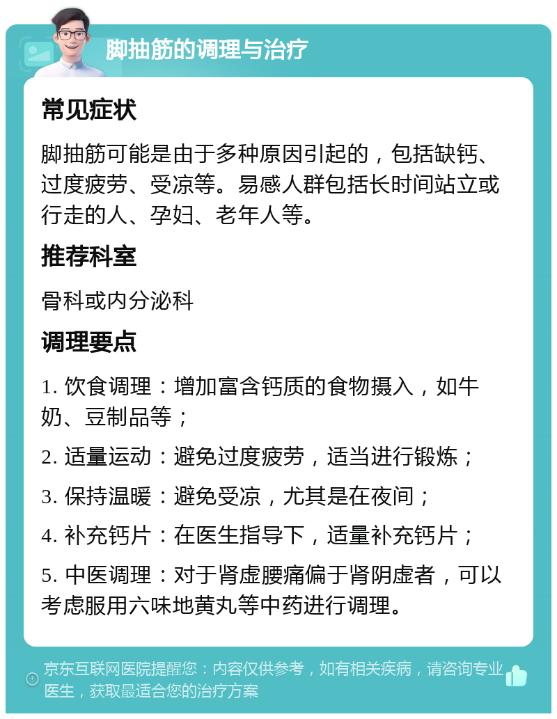 脚抽筋的调理与治疗 常见症状 脚抽筋可能是由于多种原因引起的，包括缺钙、过度疲劳、受凉等。易感人群包括长时间站立或行走的人、孕妇、老年人等。 推荐科室 骨科或内分泌科 调理要点 1. 饮食调理：增加富含钙质的食物摄入，如牛奶、豆制品等； 2. 适量运动：避免过度疲劳，适当进行锻炼； 3. 保持温暖：避免受凉，尤其是在夜间； 4. 补充钙片：在医生指导下，适量补充钙片； 5. 中医调理：对于肾虚腰痛偏于肾阴虚者，可以考虑服用六味地黄丸等中药进行调理。