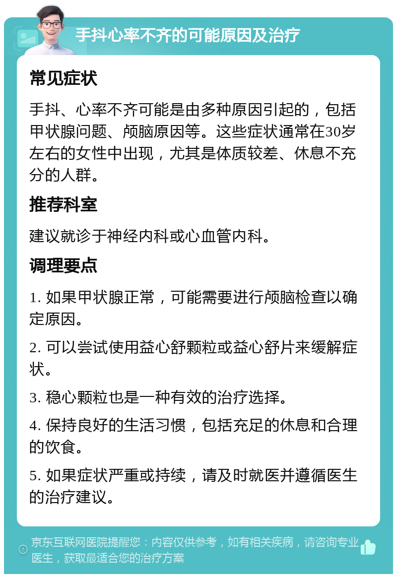 手抖心率不齐的可能原因及治疗 常见症状 手抖、心率不齐可能是由多种原因引起的，包括甲状腺问题、颅脑原因等。这些症状通常在30岁左右的女性中出现，尤其是体质较差、休息不充分的人群。 推荐科室 建议就诊于神经内科或心血管内科。 调理要点 1. 如果甲状腺正常，可能需要进行颅脑检查以确定原因。 2. 可以尝试使用益心舒颗粒或益心舒片来缓解症状。 3. 稳心颗粒也是一种有效的治疗选择。 4. 保持良好的生活习惯，包括充足的休息和合理的饮食。 5. 如果症状严重或持续，请及时就医并遵循医生的治疗建议。