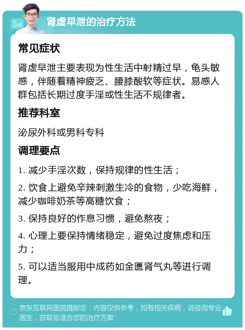 肾虚早泄的治疗方法 常见症状 肾虚早泄主要表现为性生活中射精过早，龟头敏感，伴随着精神疲乏、腰膝酸软等症状。易感人群包括长期过度手淫或性生活不规律者。 推荐科室 泌尿外科或男科专科 调理要点 1. 减少手淫次数，保持规律的性生活； 2. 饮食上避免辛辣刺激生冷的食物，少吃海鲜，减少咖啡奶茶等高糖饮食； 3. 保持良好的作息习惯，避免熬夜； 4. 心理上要保持情绪稳定，避免过度焦虑和压力； 5. 可以适当服用中成药如金匮肾气丸等进行调理。