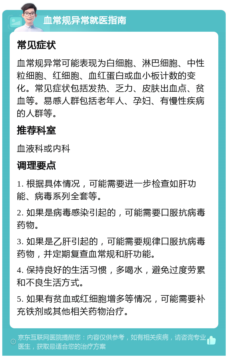 血常规异常就医指南 常见症状 血常规异常可能表现为白细胞、淋巴细胞、中性粒细胞、红细胞、血红蛋白或血小板计数的变化。常见症状包括发热、乏力、皮肤出血点、贫血等。易感人群包括老年人、孕妇、有慢性疾病的人群等。 推荐科室 血液科或内科 调理要点 1. 根据具体情况，可能需要进一步检查如肝功能、病毒系列全套等。 2. 如果是病毒感染引起的，可能需要口服抗病毒药物。 3. 如果是乙肝引起的，可能需要规律口服抗病毒药物，并定期复查血常规和肝功能。 4. 保持良好的生活习惯，多喝水，避免过度劳累和不良生活方式。 5. 如果有贫血或红细胞增多等情况，可能需要补充铁剂或其他相关药物治疗。