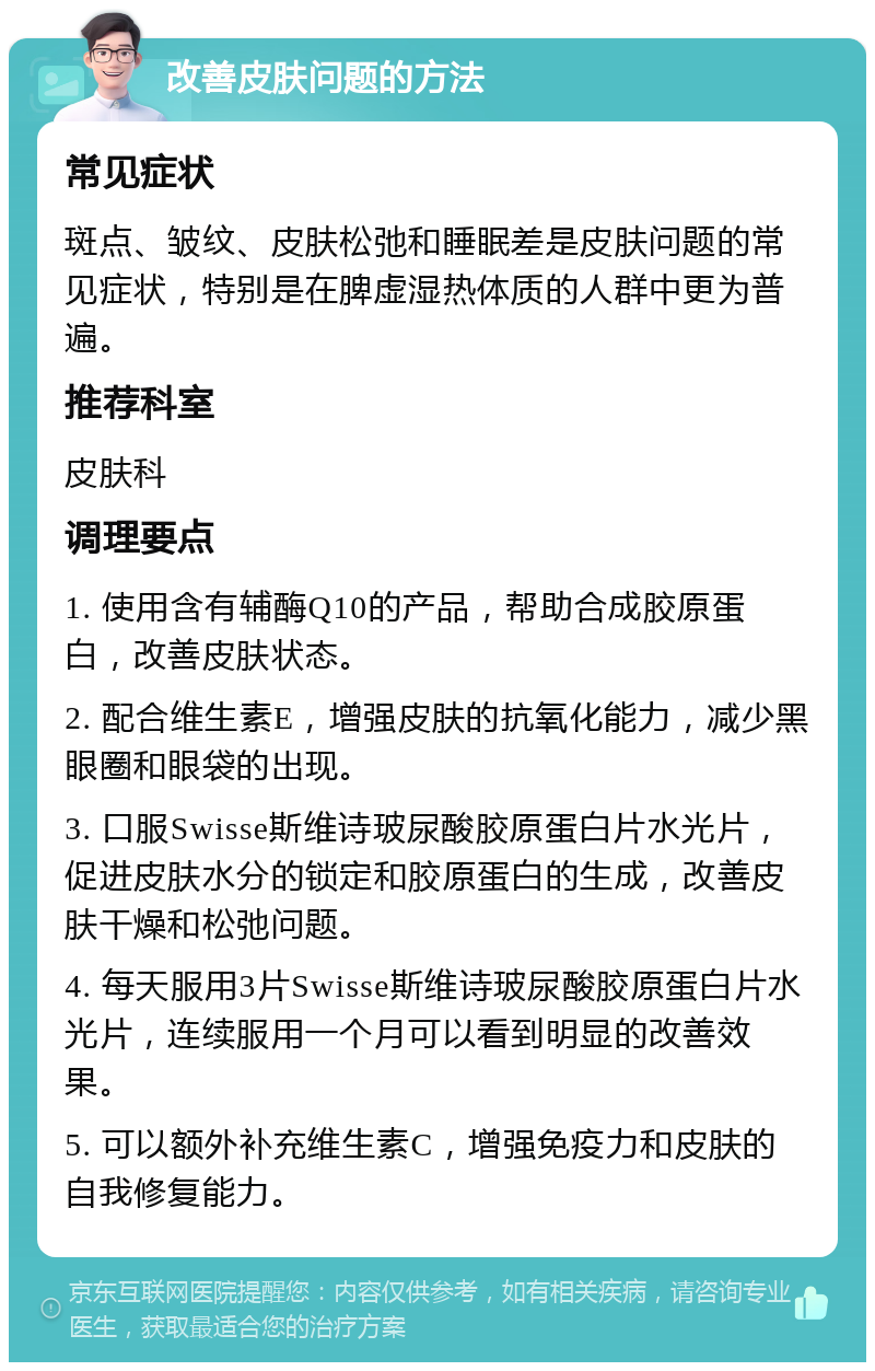 改善皮肤问题的方法 常见症状 斑点、皱纹、皮肤松弛和睡眠差是皮肤问题的常见症状，特别是在脾虚湿热体质的人群中更为普遍。 推荐科室 皮肤科 调理要点 1. 使用含有辅酶Q10的产品，帮助合成胶原蛋白，改善皮肤状态。 2. 配合维生素E，增强皮肤的抗氧化能力，减少黑眼圈和眼袋的出现。 3. 口服Swisse斯维诗玻尿酸胶原蛋白片水光片，促进皮肤水分的锁定和胶原蛋白的生成，改善皮肤干燥和松弛问题。 4. 每天服用3片Swisse斯维诗玻尿酸胶原蛋白片水光片，连续服用一个月可以看到明显的改善效果。 5. 可以额外补充维生素C，增强免疫力和皮肤的自我修复能力。