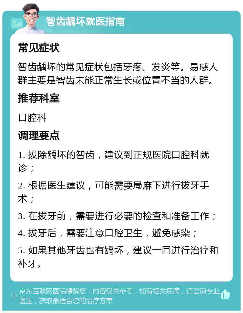 智齿龋坏就医指南 常见症状 智齿龋坏的常见症状包括牙疼、发炎等。易感人群主要是智齿未能正常生长或位置不当的人群。 推荐科室 口腔科 调理要点 1. 拔除龋坏的智齿，建议到正规医院口腔科就诊； 2. 根据医生建议，可能需要局麻下进行拔牙手术； 3. 在拔牙前，需要进行必要的检查和准备工作； 4. 拔牙后，需要注意口腔卫生，避免感染； 5. 如果其他牙齿也有龋坏，建议一同进行治疗和补牙。