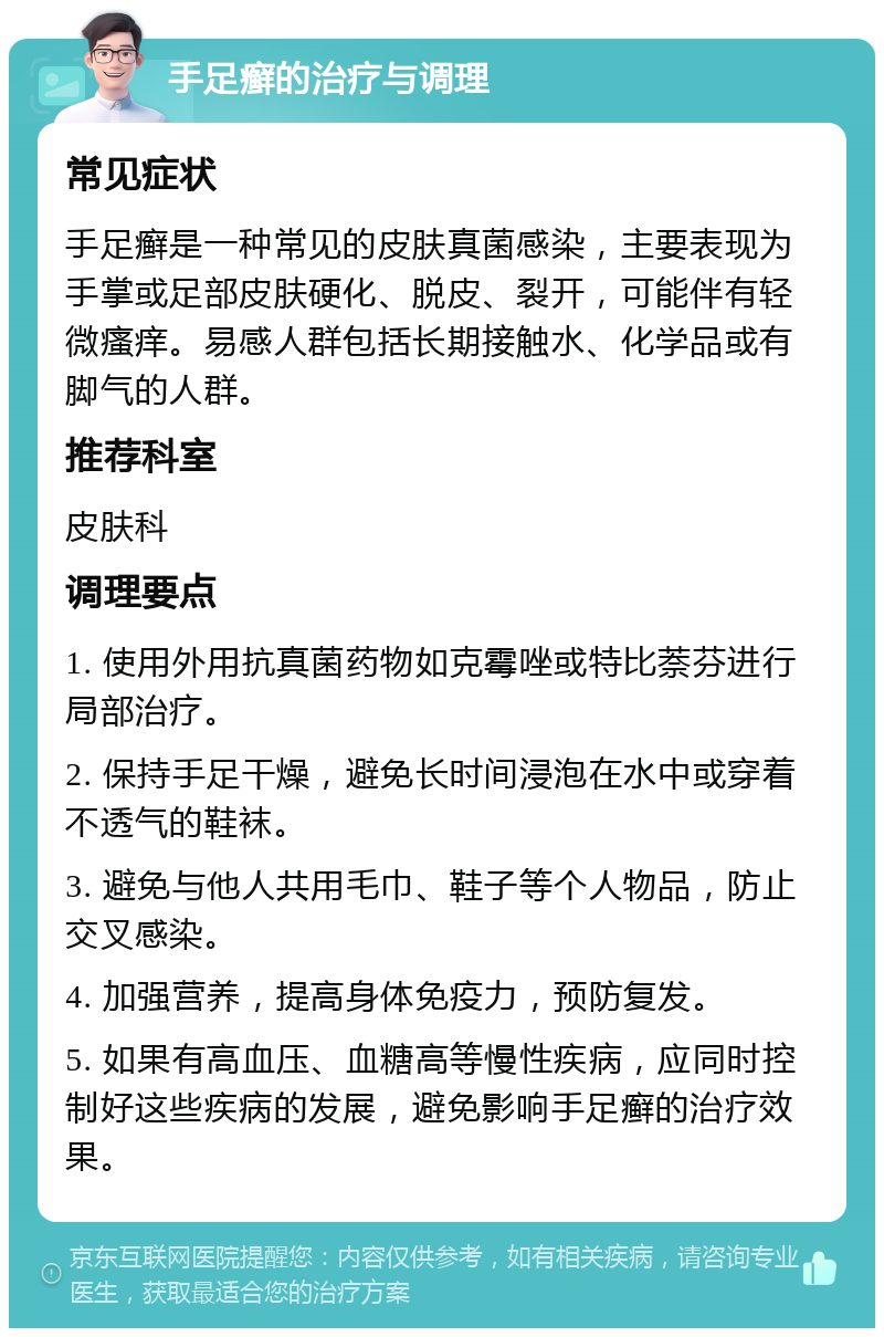 手足癣的治疗与调理 常见症状 手足癣是一种常见的皮肤真菌感染，主要表现为手掌或足部皮肤硬化、脱皮、裂开，可能伴有轻微瘙痒。易感人群包括长期接触水、化学品或有脚气的人群。 推荐科室 皮肤科 调理要点 1. 使用外用抗真菌药物如克霉唑或特比萘芬进行局部治疗。 2. 保持手足干燥，避免长时间浸泡在水中或穿着不透气的鞋袜。 3. 避免与他人共用毛巾、鞋子等个人物品，防止交叉感染。 4. 加强营养，提高身体免疫力，预防复发。 5. 如果有高血压、血糖高等慢性疾病，应同时控制好这些疾病的发展，避免影响手足癣的治疗效果。