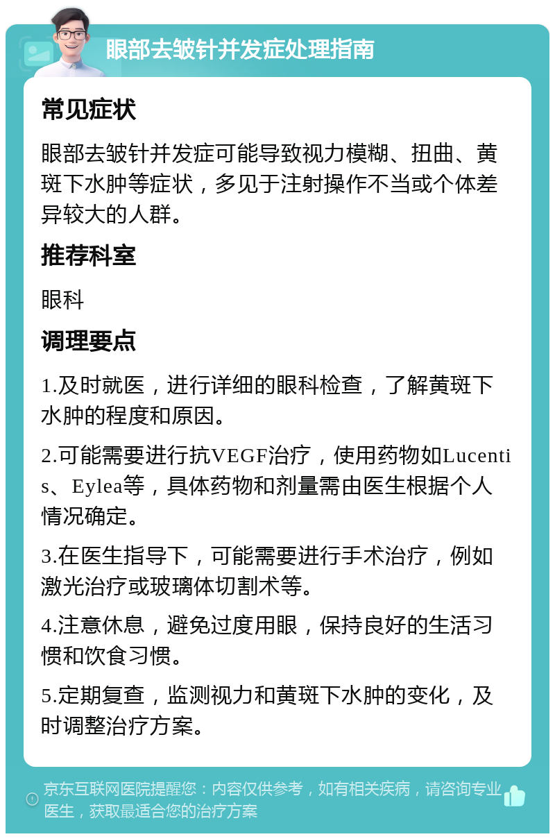 眼部去皱针并发症处理指南 常见症状 眼部去皱针并发症可能导致视力模糊、扭曲、黄斑下水肿等症状，多见于注射操作不当或个体差异较大的人群。 推荐科室 眼科 调理要点 1.及时就医，进行详细的眼科检查，了解黄斑下水肿的程度和原因。 2.可能需要进行抗VEGF治疗，使用药物如Lucentis、Eylea等，具体药物和剂量需由医生根据个人情况确定。 3.在医生指导下，可能需要进行手术治疗，例如激光治疗或玻璃体切割术等。 4.注意休息，避免过度用眼，保持良好的生活习惯和饮食习惯。 5.定期复查，监测视力和黄斑下水肿的变化，及时调整治疗方案。