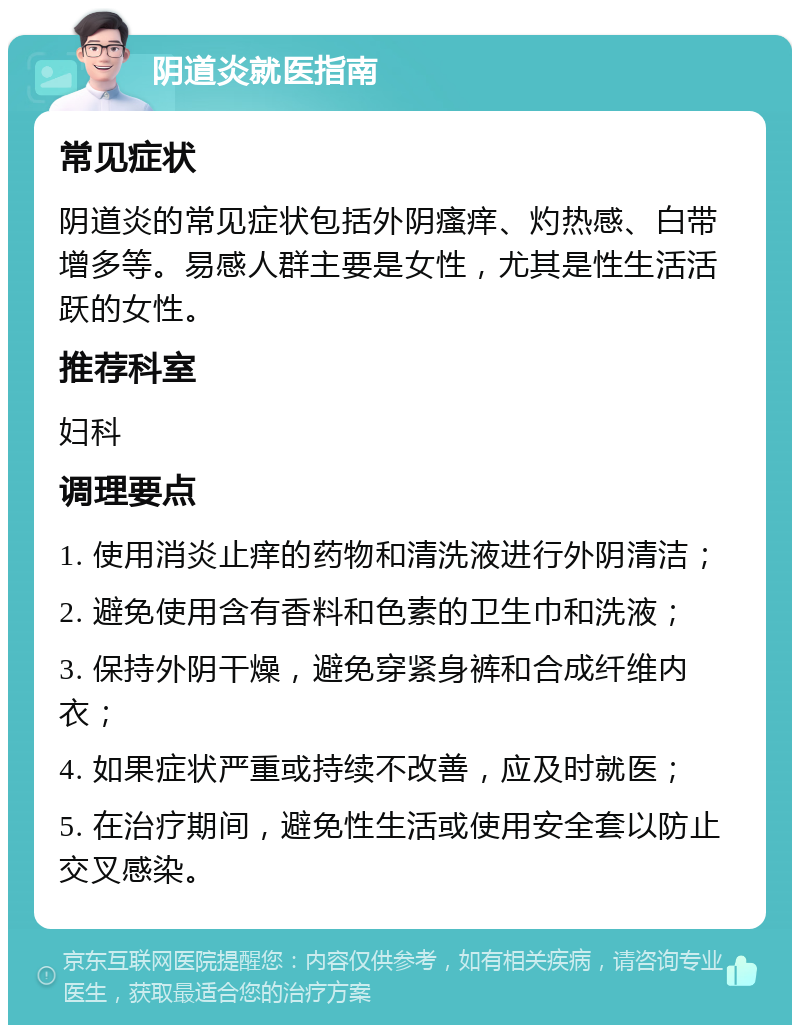 阴道炎就医指南 常见症状 阴道炎的常见症状包括外阴瘙痒、灼热感、白带增多等。易感人群主要是女性，尤其是性生活活跃的女性。 推荐科室 妇科 调理要点 1. 使用消炎止痒的药物和清洗液进行外阴清洁； 2. 避免使用含有香料和色素的卫生巾和洗液； 3. 保持外阴干燥，避免穿紧身裤和合成纤维内衣； 4. 如果症状严重或持续不改善，应及时就医； 5. 在治疗期间，避免性生活或使用安全套以防止交叉感染。