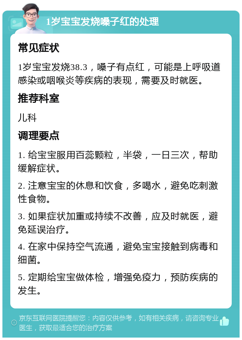 1岁宝宝发烧嗓子红的处理 常见症状 1岁宝宝发烧38.3，嗓子有点红，可能是上呼吸道感染或咽喉炎等疾病的表现，需要及时就医。 推荐科室 儿科 调理要点 1. 给宝宝服用百蕊颗粒，半袋，一日三次，帮助缓解症状。 2. 注意宝宝的休息和饮食，多喝水，避免吃刺激性食物。 3. 如果症状加重或持续不改善，应及时就医，避免延误治疗。 4. 在家中保持空气流通，避免宝宝接触到病毒和细菌。 5. 定期给宝宝做体检，增强免疫力，预防疾病的发生。