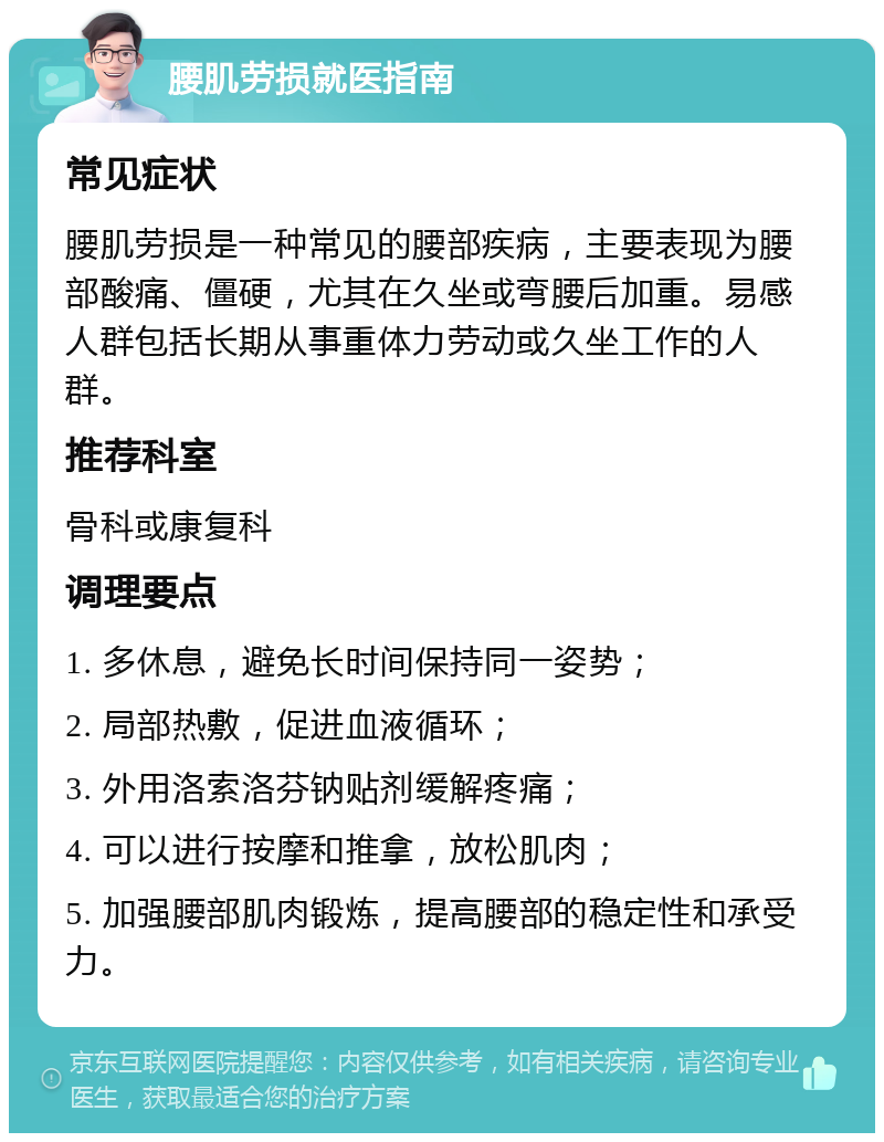 腰肌劳损就医指南 常见症状 腰肌劳损是一种常见的腰部疾病，主要表现为腰部酸痛、僵硬，尤其在久坐或弯腰后加重。易感人群包括长期从事重体力劳动或久坐工作的人群。 推荐科室 骨科或康复科 调理要点 1. 多休息，避免长时间保持同一姿势； 2. 局部热敷，促进血液循环； 3. 外用洛索洛芬钠贴剂缓解疼痛； 4. 可以进行按摩和推拿，放松肌肉； 5. 加强腰部肌肉锻炼，提高腰部的稳定性和承受力。