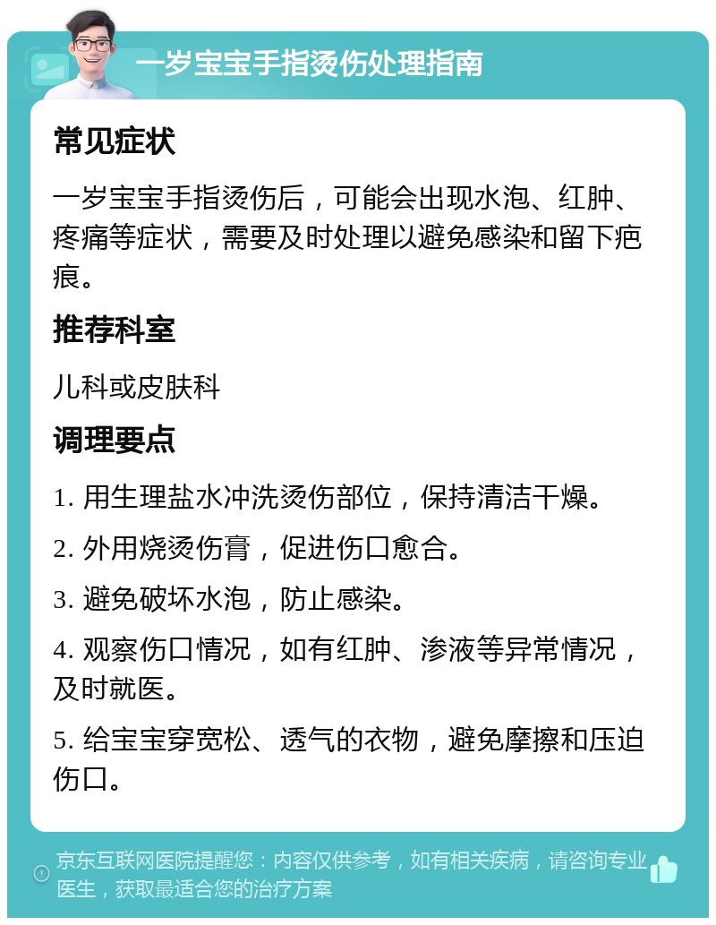 一岁宝宝手指烫伤处理指南 常见症状 一岁宝宝手指烫伤后，可能会出现水泡、红肿、疼痛等症状，需要及时处理以避免感染和留下疤痕。 推荐科室 儿科或皮肤科 调理要点 1. 用生理盐水冲洗烫伤部位，保持清洁干燥。 2. 外用烧烫伤膏，促进伤口愈合。 3. 避免破坏水泡，防止感染。 4. 观察伤口情况，如有红肿、渗液等异常情况，及时就医。 5. 给宝宝穿宽松、透气的衣物，避免摩擦和压迫伤口。