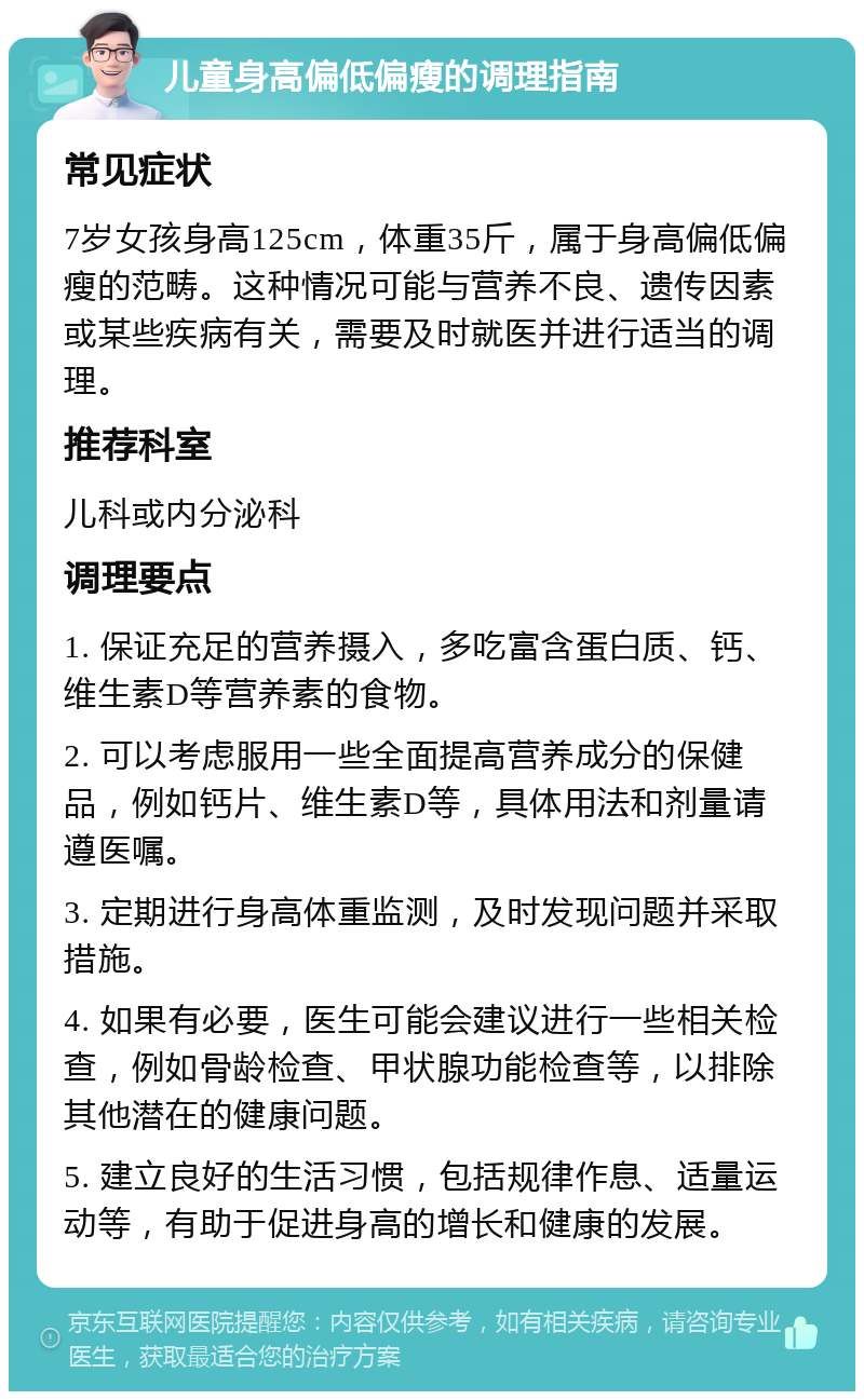 儿童身高偏低偏瘦的调理指南 常见症状 7岁女孩身高125cm，体重35斤，属于身高偏低偏瘦的范畴。这种情况可能与营养不良、遗传因素或某些疾病有关，需要及时就医并进行适当的调理。 推荐科室 儿科或内分泌科 调理要点 1. 保证充足的营养摄入，多吃富含蛋白质、钙、维生素D等营养素的食物。 2. 可以考虑服用一些全面提高营养成分的保健品，例如钙片、维生素D等，具体用法和剂量请遵医嘱。 3. 定期进行身高体重监测，及时发现问题并采取措施。 4. 如果有必要，医生可能会建议进行一些相关检查，例如骨龄检查、甲状腺功能检查等，以排除其他潜在的健康问题。 5. 建立良好的生活习惯，包括规律作息、适量运动等，有助于促进身高的增长和健康的发展。