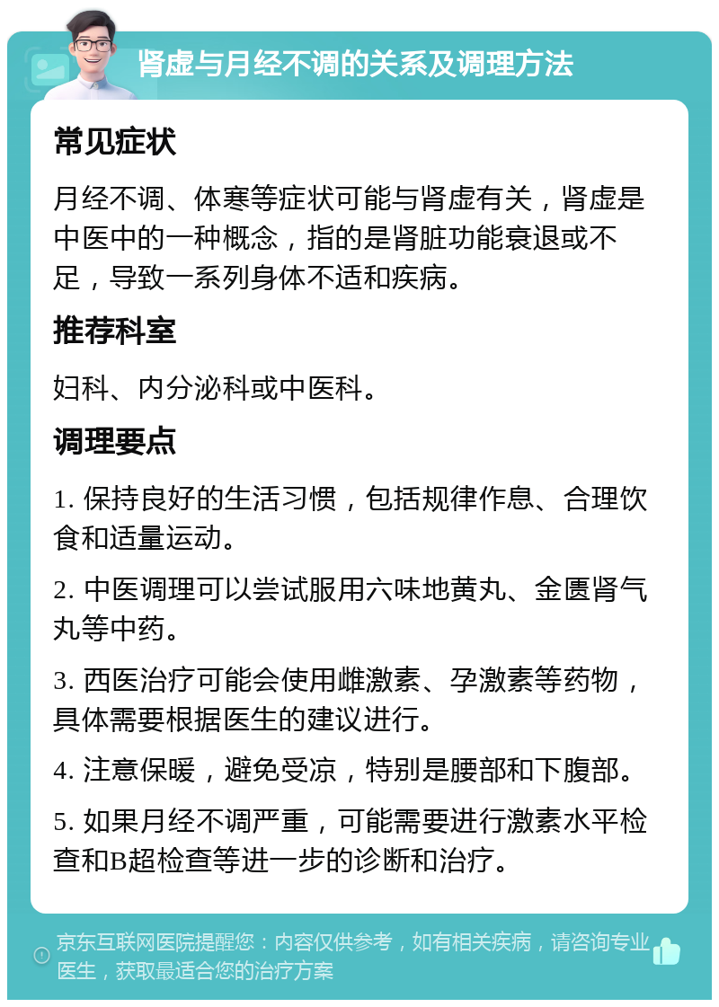 肾虚与月经不调的关系及调理方法 常见症状 月经不调、体寒等症状可能与肾虚有关，肾虚是中医中的一种概念，指的是肾脏功能衰退或不足，导致一系列身体不适和疾病。 推荐科室 妇科、内分泌科或中医科。 调理要点 1. 保持良好的生活习惯，包括规律作息、合理饮食和适量运动。 2. 中医调理可以尝试服用六味地黄丸、金匮肾气丸等中药。 3. 西医治疗可能会使用雌激素、孕激素等药物，具体需要根据医生的建议进行。 4. 注意保暖，避免受凉，特别是腰部和下腹部。 5. 如果月经不调严重，可能需要进行激素水平检查和B超检查等进一步的诊断和治疗。