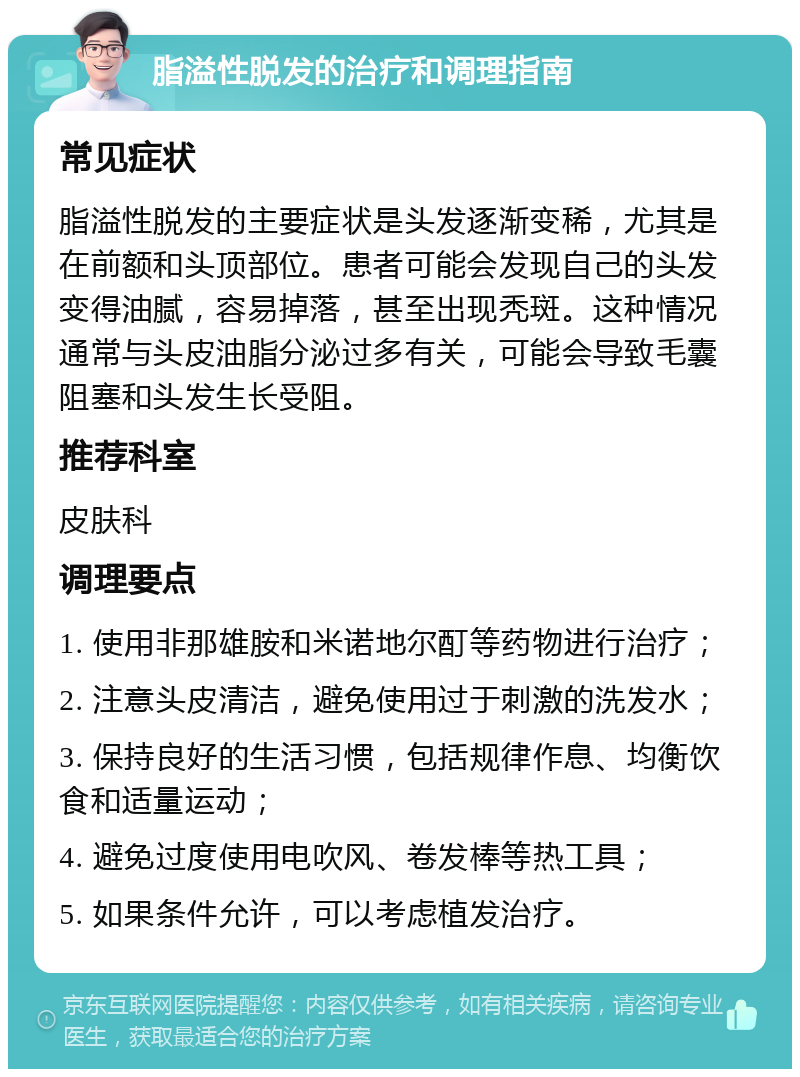 脂溢性脱发的治疗和调理指南 常见症状 脂溢性脱发的主要症状是头发逐渐变稀，尤其是在前额和头顶部位。患者可能会发现自己的头发变得油腻，容易掉落，甚至出现秃斑。这种情况通常与头皮油脂分泌过多有关，可能会导致毛囊阻塞和头发生长受阻。 推荐科室 皮肤科 调理要点 1. 使用非那雄胺和米诺地尔酊等药物进行治疗； 2. 注意头皮清洁，避免使用过于刺激的洗发水； 3. 保持良好的生活习惯，包括规律作息、均衡饮食和适量运动； 4. 避免过度使用电吹风、卷发棒等热工具； 5. 如果条件允许，可以考虑植发治疗。