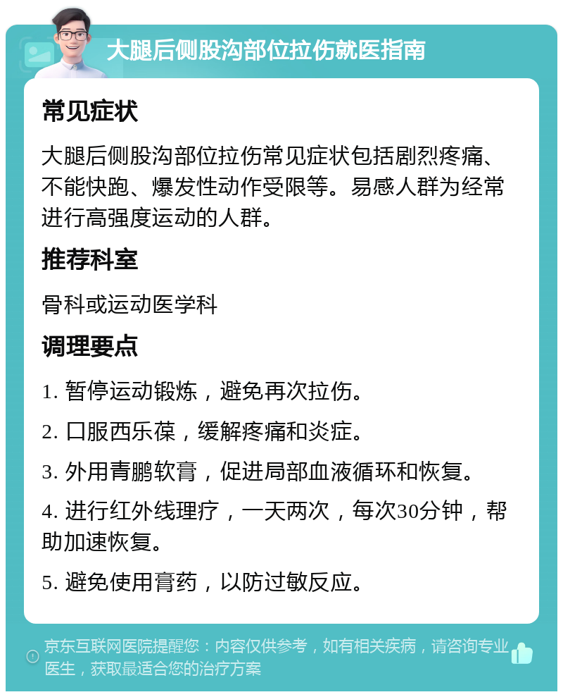 大腿后侧股沟部位拉伤就医指南 常见症状 大腿后侧股沟部位拉伤常见症状包括剧烈疼痛、不能快跑、爆发性动作受限等。易感人群为经常进行高强度运动的人群。 推荐科室 骨科或运动医学科 调理要点 1. 暂停运动锻炼，避免再次拉伤。 2. 口服西乐葆，缓解疼痛和炎症。 3. 外用青鹏软膏，促进局部血液循环和恢复。 4. 进行红外线理疗，一天两次，每次30分钟，帮助加速恢复。 5. 避免使用膏药，以防过敏反应。