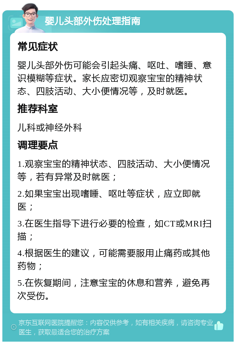 婴儿头部外伤处理指南 常见症状 婴儿头部外伤可能会引起头痛、呕吐、嗜睡、意识模糊等症状。家长应密切观察宝宝的精神状态、四肢活动、大小便情况等，及时就医。 推荐科室 儿科或神经外科 调理要点 1.观察宝宝的精神状态、四肢活动、大小便情况等，若有异常及时就医； 2.如果宝宝出现嗜睡、呕吐等症状，应立即就医； 3.在医生指导下进行必要的检查，如CT或MRI扫描； 4.根据医生的建议，可能需要服用止痛药或其他药物； 5.在恢复期间，注意宝宝的休息和营养，避免再次受伤。