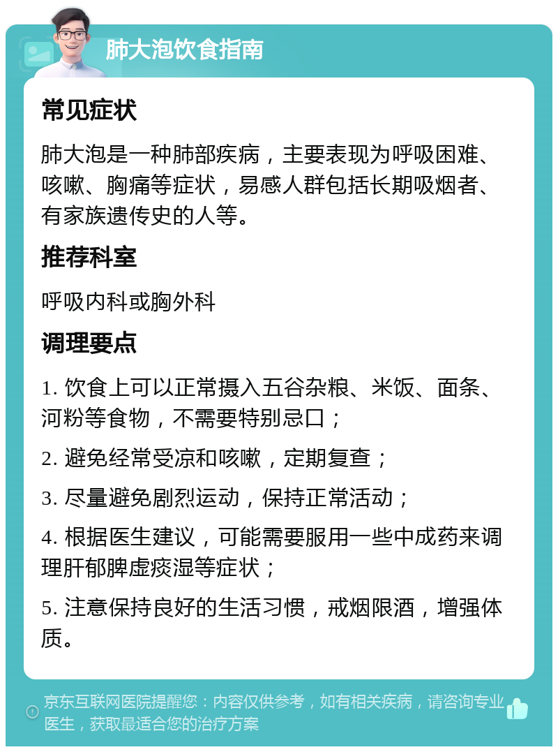 肺大泡饮食指南 常见症状 肺大泡是一种肺部疾病，主要表现为呼吸困难、咳嗽、胸痛等症状，易感人群包括长期吸烟者、有家族遗传史的人等。 推荐科室 呼吸内科或胸外科 调理要点 1. 饮食上可以正常摄入五谷杂粮、米饭、面条、河粉等食物，不需要特别忌口； 2. 避免经常受凉和咳嗽，定期复查； 3. 尽量避免剧烈运动，保持正常活动； 4. 根据医生建议，可能需要服用一些中成药来调理肝郁脾虚痰湿等症状； 5. 注意保持良好的生活习惯，戒烟限酒，增强体质。