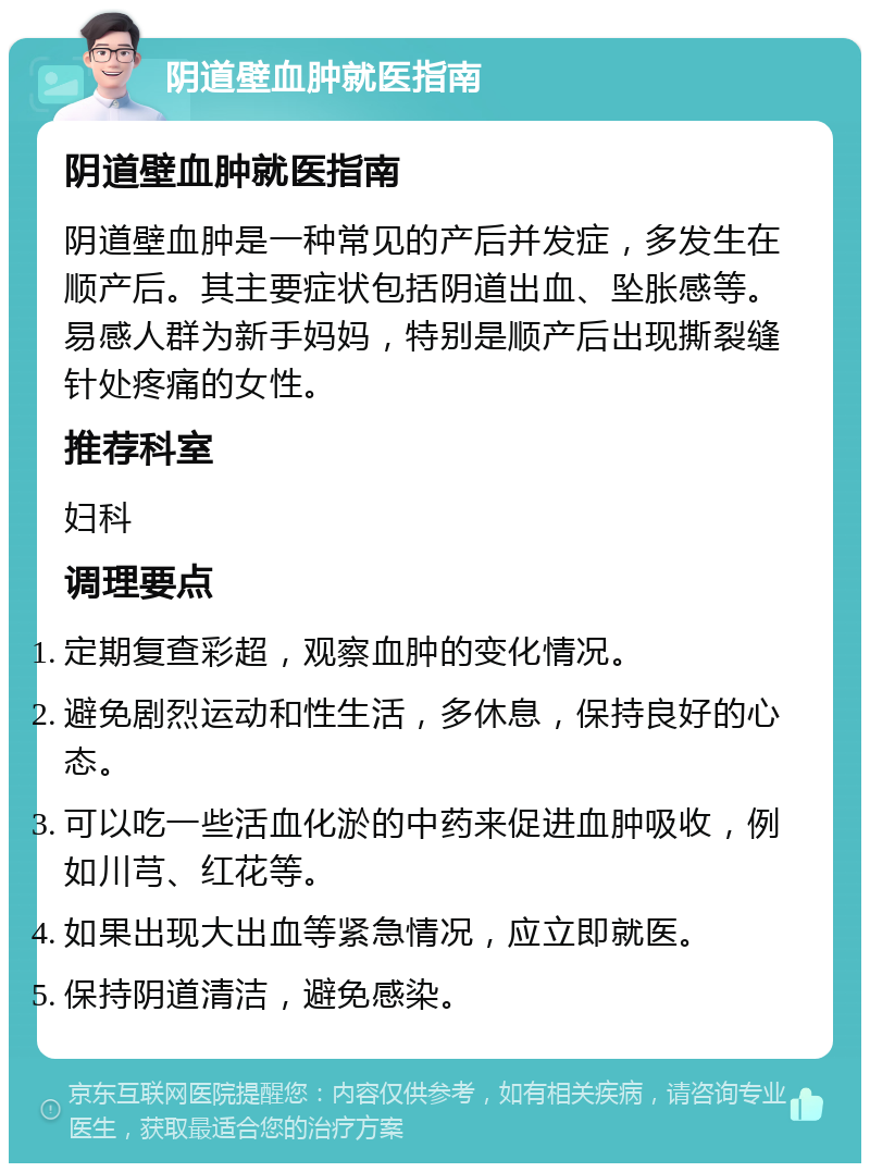 阴道壁血肿就医指南 阴道壁血肿就医指南 阴道壁血肿是一种常见的产后并发症，多发生在顺产后。其主要症状包括阴道出血、坠胀感等。易感人群为新手妈妈，特别是顺产后出现撕裂缝针处疼痛的女性。 推荐科室 妇科 调理要点 定期复查彩超，观察血肿的变化情况。 避免剧烈运动和性生活，多休息，保持良好的心态。 可以吃一些活血化淤的中药来促进血肿吸收，例如川芎、红花等。 如果出现大出血等紧急情况，应立即就医。 保持阴道清洁，避免感染。