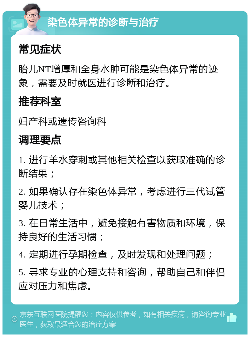 染色体异常的诊断与治疗 常见症状 胎儿NT增厚和全身水肿可能是染色体异常的迹象，需要及时就医进行诊断和治疗。 推荐科室 妇产科或遗传咨询科 调理要点 1. 进行羊水穿刺或其他相关检查以获取准确的诊断结果； 2. 如果确认存在染色体异常，考虑进行三代试管婴儿技术； 3. 在日常生活中，避免接触有害物质和环境，保持良好的生活习惯； 4. 定期进行孕期检查，及时发现和处理问题； 5. 寻求专业的心理支持和咨询，帮助自己和伴侣应对压力和焦虑。