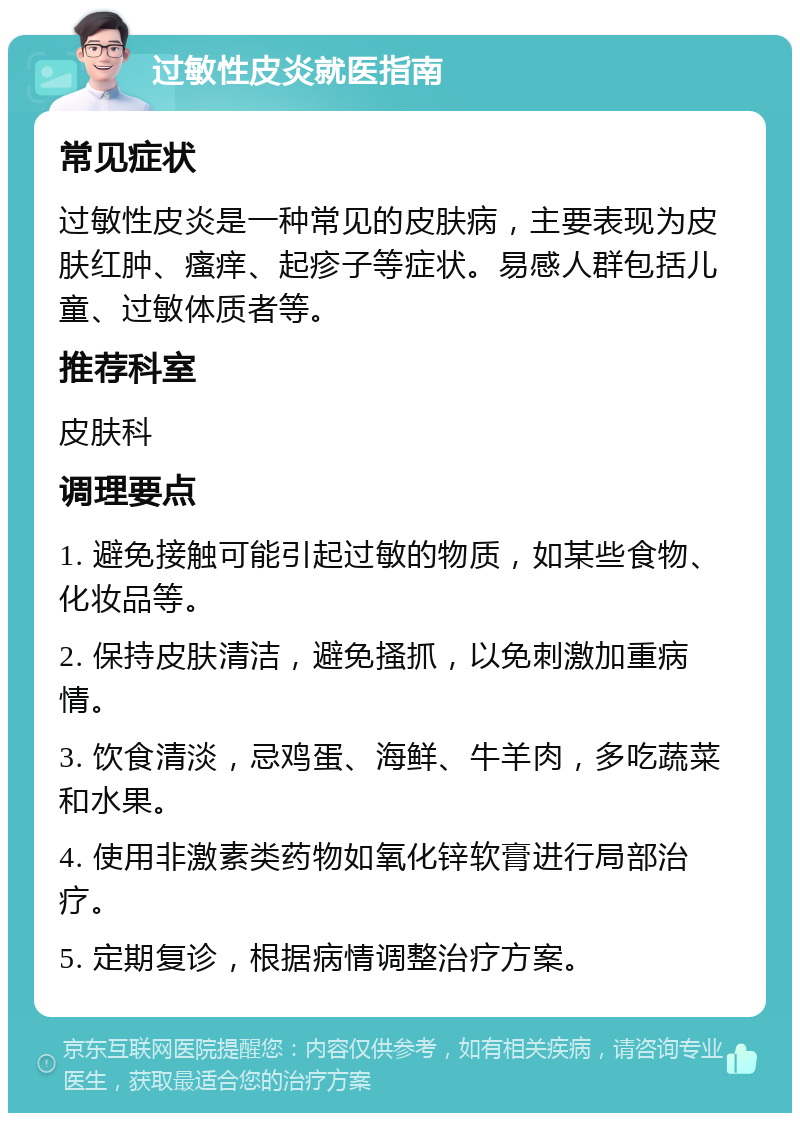 过敏性皮炎就医指南 常见症状 过敏性皮炎是一种常见的皮肤病，主要表现为皮肤红肿、瘙痒、起疹子等症状。易感人群包括儿童、过敏体质者等。 推荐科室 皮肤科 调理要点 1. 避免接触可能引起过敏的物质，如某些食物、化妆品等。 2. 保持皮肤清洁，避免搔抓，以免刺激加重病情。 3. 饮食清淡，忌鸡蛋、海鲜、牛羊肉，多吃蔬菜和水果。 4. 使用非激素类药物如氧化锌软膏进行局部治疗。 5. 定期复诊，根据病情调整治疗方案。