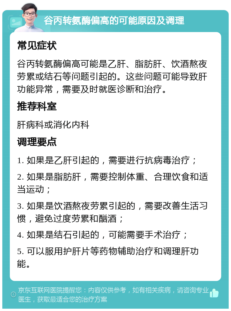 谷丙转氨酶偏高的可能原因及调理 常见症状 谷丙转氨酶偏高可能是乙肝、脂肪肝、饮酒熬夜劳累或结石等问题引起的。这些问题可能导致肝功能异常，需要及时就医诊断和治疗。 推荐科室 肝病科或消化内科 调理要点 1. 如果是乙肝引起的，需要进行抗病毒治疗； 2. 如果是脂肪肝，需要控制体重、合理饮食和适当运动； 3. 如果是饮酒熬夜劳累引起的，需要改善生活习惯，避免过度劳累和酗酒； 4. 如果是结石引起的，可能需要手术治疗； 5. 可以服用护肝片等药物辅助治疗和调理肝功能。