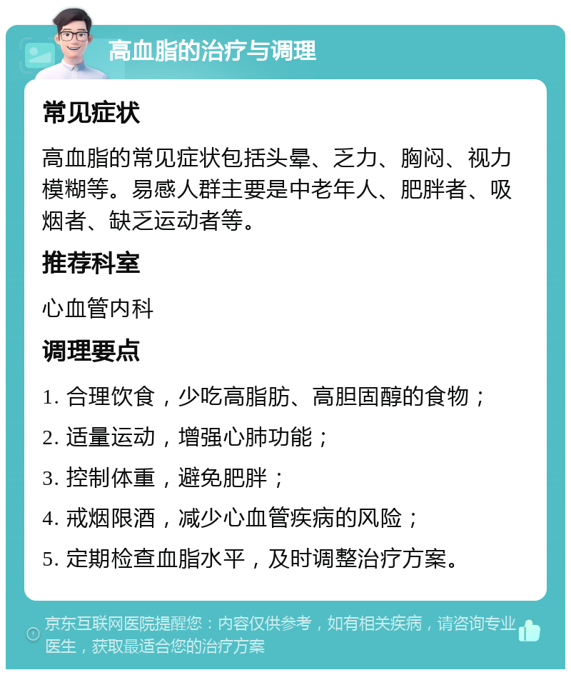 高血脂的治疗与调理 常见症状 高血脂的常见症状包括头晕、乏力、胸闷、视力模糊等。易感人群主要是中老年人、肥胖者、吸烟者、缺乏运动者等。 推荐科室 心血管内科 调理要点 1. 合理饮食，少吃高脂肪、高胆固醇的食物； 2. 适量运动，增强心肺功能； 3. 控制体重，避免肥胖； 4. 戒烟限酒，减少心血管疾病的风险； 5. 定期检查血脂水平，及时调整治疗方案。