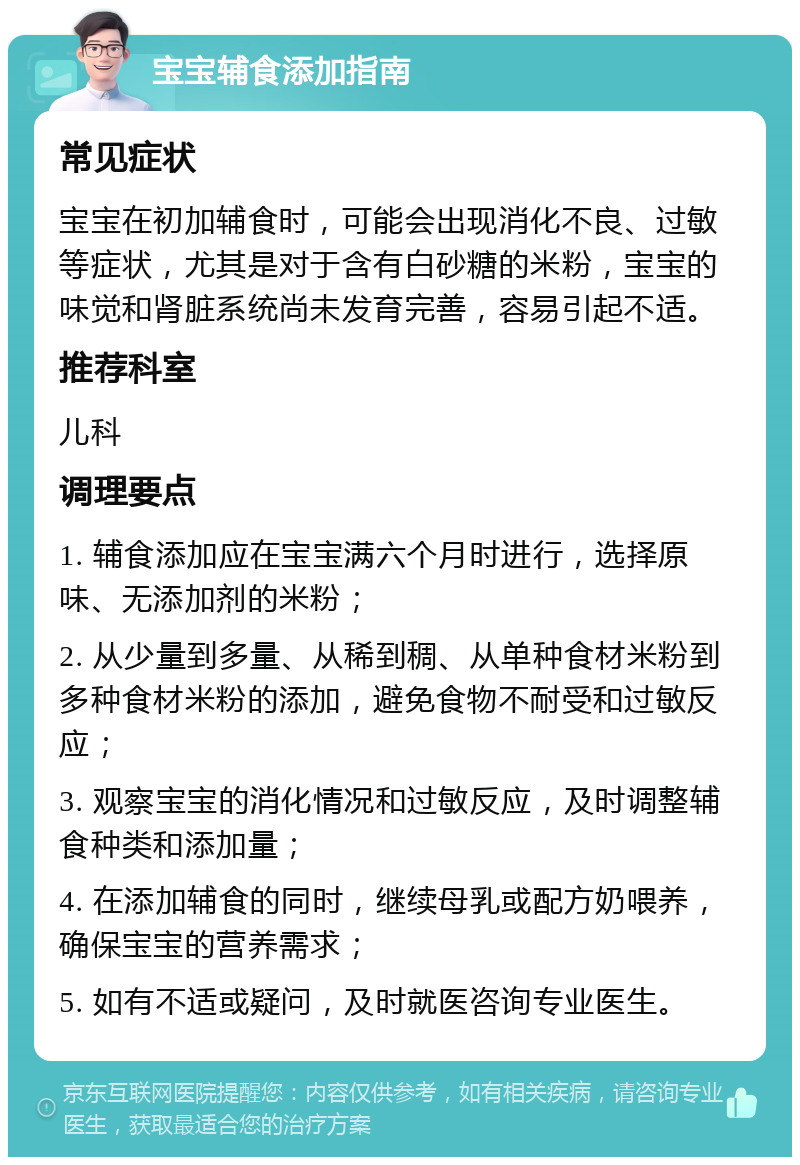 宝宝辅食添加指南 常见症状 宝宝在初加辅食时，可能会出现消化不良、过敏等症状，尤其是对于含有白砂糖的米粉，宝宝的味觉和肾脏系统尚未发育完善，容易引起不适。 推荐科室 儿科 调理要点 1. 辅食添加应在宝宝满六个月时进行，选择原味、无添加剂的米粉； 2. 从少量到多量、从稀到稠、从单种食材米粉到多种食材米粉的添加，避免食物不耐受和过敏反应； 3. 观察宝宝的消化情况和过敏反应，及时调整辅食种类和添加量； 4. 在添加辅食的同时，继续母乳或配方奶喂养，确保宝宝的营养需求； 5. 如有不适或疑问，及时就医咨询专业医生。