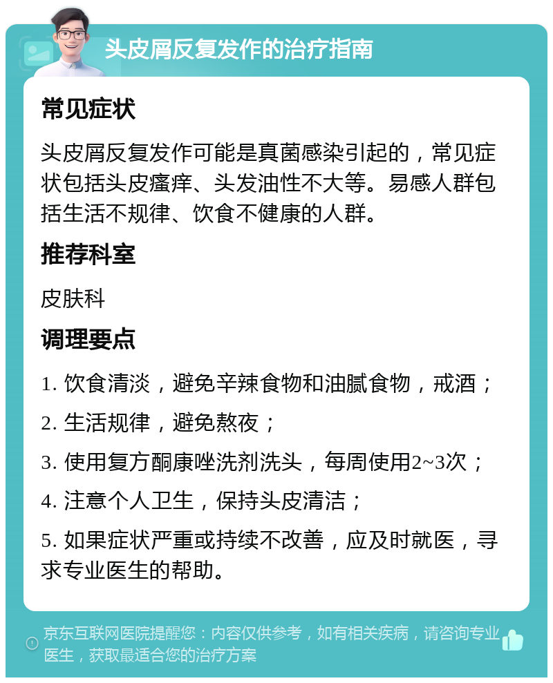 头皮屑反复发作的治疗指南 常见症状 头皮屑反复发作可能是真菌感染引起的，常见症状包括头皮瘙痒、头发油性不大等。易感人群包括生活不规律、饮食不健康的人群。 推荐科室 皮肤科 调理要点 1. 饮食清淡，避免辛辣食物和油腻食物，戒酒； 2. 生活规律，避免熬夜； 3. 使用复方酮康唑洗剂洗头，每周使用2~3次； 4. 注意个人卫生，保持头皮清洁； 5. 如果症状严重或持续不改善，应及时就医，寻求专业医生的帮助。