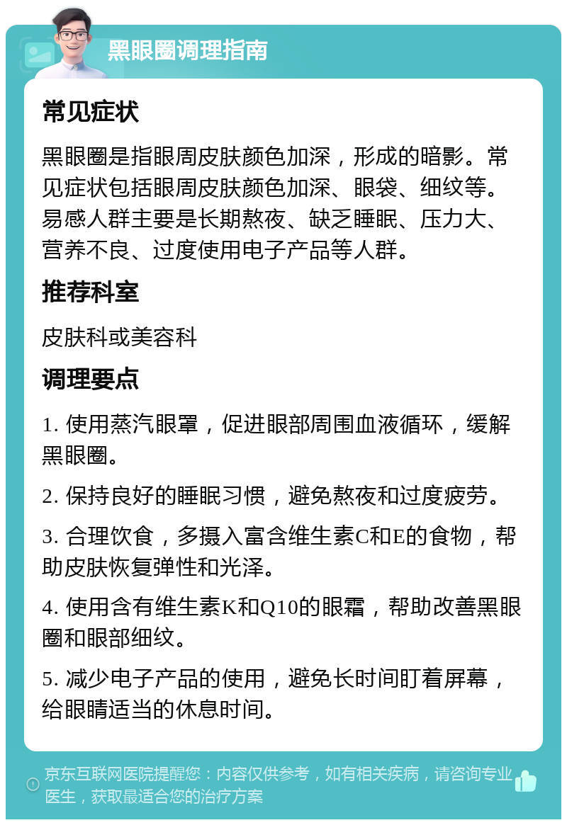 黑眼圈调理指南 常见症状 黑眼圈是指眼周皮肤颜色加深，形成的暗影。常见症状包括眼周皮肤颜色加深、眼袋、细纹等。易感人群主要是长期熬夜、缺乏睡眠、压力大、营养不良、过度使用电子产品等人群。 推荐科室 皮肤科或美容科 调理要点 1. 使用蒸汽眼罩，促进眼部周围血液循环，缓解黑眼圈。 2. 保持良好的睡眠习惯，避免熬夜和过度疲劳。 3. 合理饮食，多摄入富含维生素C和E的食物，帮助皮肤恢复弹性和光泽。 4. 使用含有维生素K和Q10的眼霜，帮助改善黑眼圈和眼部细纹。 5. 减少电子产品的使用，避免长时间盯着屏幕，给眼睛适当的休息时间。