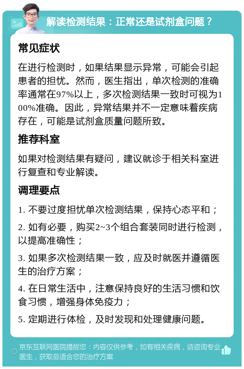 解读检测结果：正常还是试剂盒问题？ 常见症状 在进行检测时，如果结果显示异常，可能会引起患者的担忧。然而，医生指出，单次检测的准确率通常在97%以上，多次检测结果一致时可视为100%准确。因此，异常结果并不一定意味着疾病存在，可能是试剂盒质量问题所致。 推荐科室 如果对检测结果有疑问，建议就诊于相关科室进行复查和专业解读。 调理要点 1. 不要过度担忧单次检测结果，保持心态平和； 2. 如有必要，购买2~3个组合套装同时进行检测，以提高准确性； 3. 如果多次检测结果一致，应及时就医并遵循医生的治疗方案； 4. 在日常生活中，注意保持良好的生活习惯和饮食习惯，增强身体免疫力； 5. 定期进行体检，及时发现和处理健康问题。