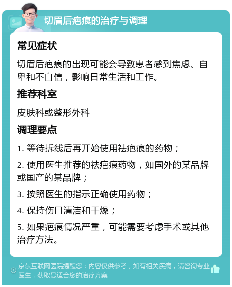 切眉后疤痕的治疗与调理 常见症状 切眉后疤痕的出现可能会导致患者感到焦虑、自卑和不自信，影响日常生活和工作。 推荐科室 皮肤科或整形外科 调理要点 1. 等待拆线后再开始使用祛疤痕的药物； 2. 使用医生推荐的祛疤痕药物，如国外的某品牌或国产的某品牌； 3. 按照医生的指示正确使用药物； 4. 保持伤口清洁和干燥； 5. 如果疤痕情况严重，可能需要考虑手术或其他治疗方法。