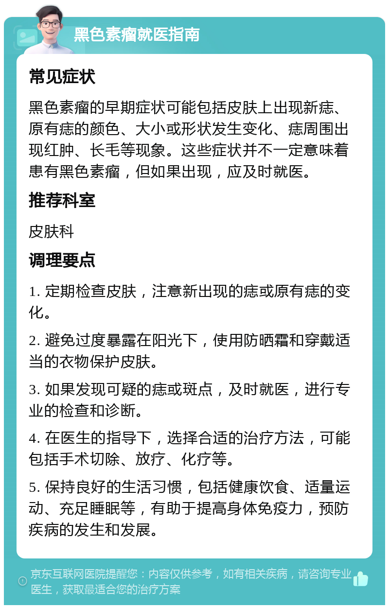 黑色素瘤就医指南 常见症状 黑色素瘤的早期症状可能包括皮肤上出现新痣、原有痣的颜色、大小或形状发生变化、痣周围出现红肿、长毛等现象。这些症状并不一定意味着患有黑色素瘤，但如果出现，应及时就医。 推荐科室 皮肤科 调理要点 1. 定期检查皮肤，注意新出现的痣或原有痣的变化。 2. 避免过度暴露在阳光下，使用防晒霜和穿戴适当的衣物保护皮肤。 3. 如果发现可疑的痣或斑点，及时就医，进行专业的检查和诊断。 4. 在医生的指导下，选择合适的治疗方法，可能包括手术切除、放疗、化疗等。 5. 保持良好的生活习惯，包括健康饮食、适量运动、充足睡眠等，有助于提高身体免疫力，预防疾病的发生和发展。