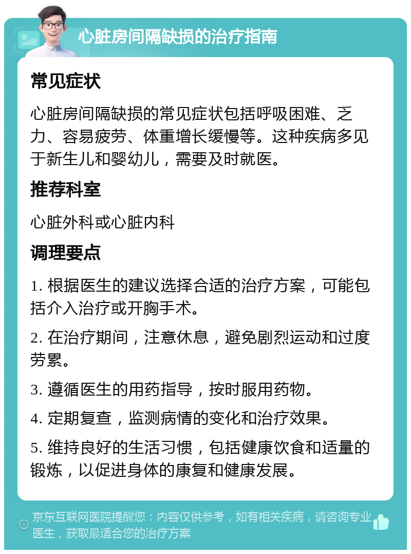 心脏房间隔缺损的治疗指南 常见症状 心脏房间隔缺损的常见症状包括呼吸困难、乏力、容易疲劳、体重增长缓慢等。这种疾病多见于新生儿和婴幼儿，需要及时就医。 推荐科室 心脏外科或心脏内科 调理要点 1. 根据医生的建议选择合适的治疗方案，可能包括介入治疗或开胸手术。 2. 在治疗期间，注意休息，避免剧烈运动和过度劳累。 3. 遵循医生的用药指导，按时服用药物。 4. 定期复查，监测病情的变化和治疗效果。 5. 维持良好的生活习惯，包括健康饮食和适量的锻炼，以促进身体的康复和健康发展。