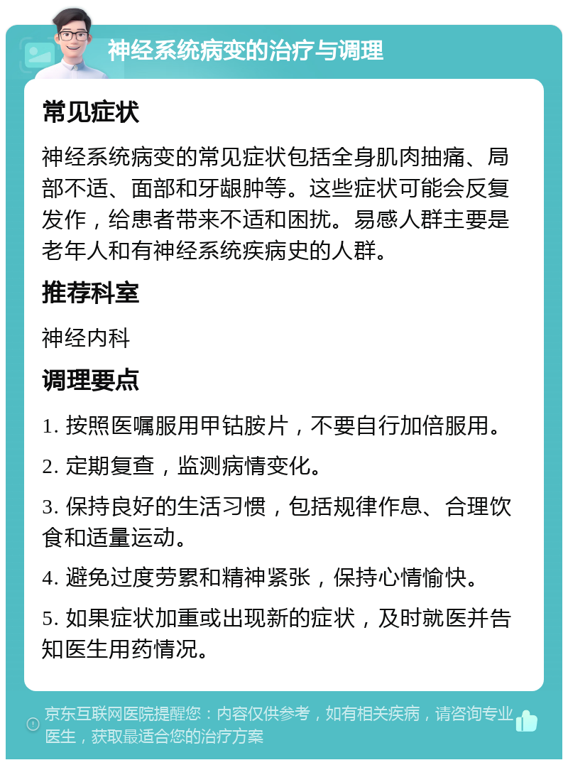 神经系统病变的治疗与调理 常见症状 神经系统病变的常见症状包括全身肌肉抽痛、局部不适、面部和牙龈肿等。这些症状可能会反复发作，给患者带来不适和困扰。易感人群主要是老年人和有神经系统疾病史的人群。 推荐科室 神经内科 调理要点 1. 按照医嘱服用甲钴胺片，不要自行加倍服用。 2. 定期复查，监测病情变化。 3. 保持良好的生活习惯，包括规律作息、合理饮食和适量运动。 4. 避免过度劳累和精神紧张，保持心情愉快。 5. 如果症状加重或出现新的症状，及时就医并告知医生用药情况。