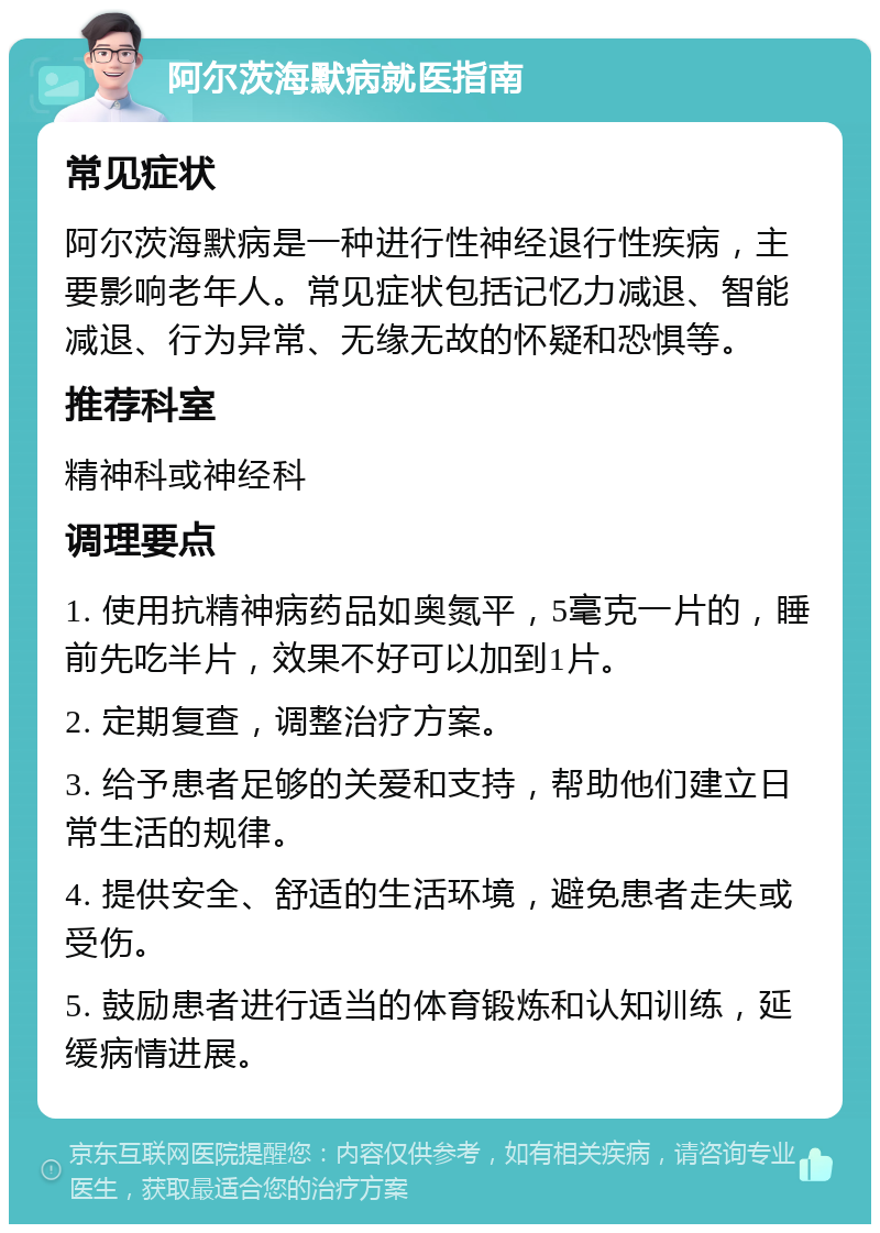 阿尔茨海默病就医指南 常见症状 阿尔茨海默病是一种进行性神经退行性疾病，主要影响老年人。常见症状包括记忆力减退、智能减退、行为异常、无缘无故的怀疑和恐惧等。 推荐科室 精神科或神经科 调理要点 1. 使用抗精神病药品如奥氮平，5毫克一片的，睡前先吃半片，效果不好可以加到1片。 2. 定期复查，调整治疗方案。 3. 给予患者足够的关爱和支持，帮助他们建立日常生活的规律。 4. 提供安全、舒适的生活环境，避免患者走失或受伤。 5. 鼓励患者进行适当的体育锻炼和认知训练，延缓病情进展。