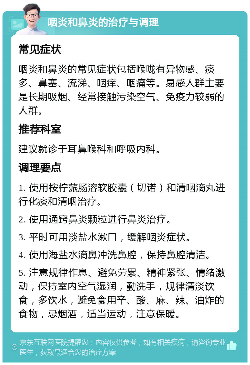 咽炎和鼻炎的治疗与调理 常见症状 咽炎和鼻炎的常见症状包括喉咙有异物感、痰多、鼻塞、流涕、咽痒、咽痛等。易感人群主要是长期吸烟、经常接触污染空气、免疫力较弱的人群。 推荐科室 建议就诊于耳鼻喉科和呼吸内科。 调理要点 1. 使用桉柠蒎肠溶软胶囊（切诺）和清咽滴丸进行化痰和清咽治疗。 2. 使用通窍鼻炎颗粒进行鼻炎治疗。 3. 平时可用淡盐水漱口，缓解咽炎症状。 4. 使用海盐水滴鼻冲洗鼻腔，保持鼻腔清洁。 5. 注意规律作息、避免劳累、精神紧张、情绪激动，保持室内空气湿润，勤洗手，规律清淡饮食，多饮水，避免食用辛、酸、麻、辣、油炸的食物，忌烟酒，适当运动，注意保暖。