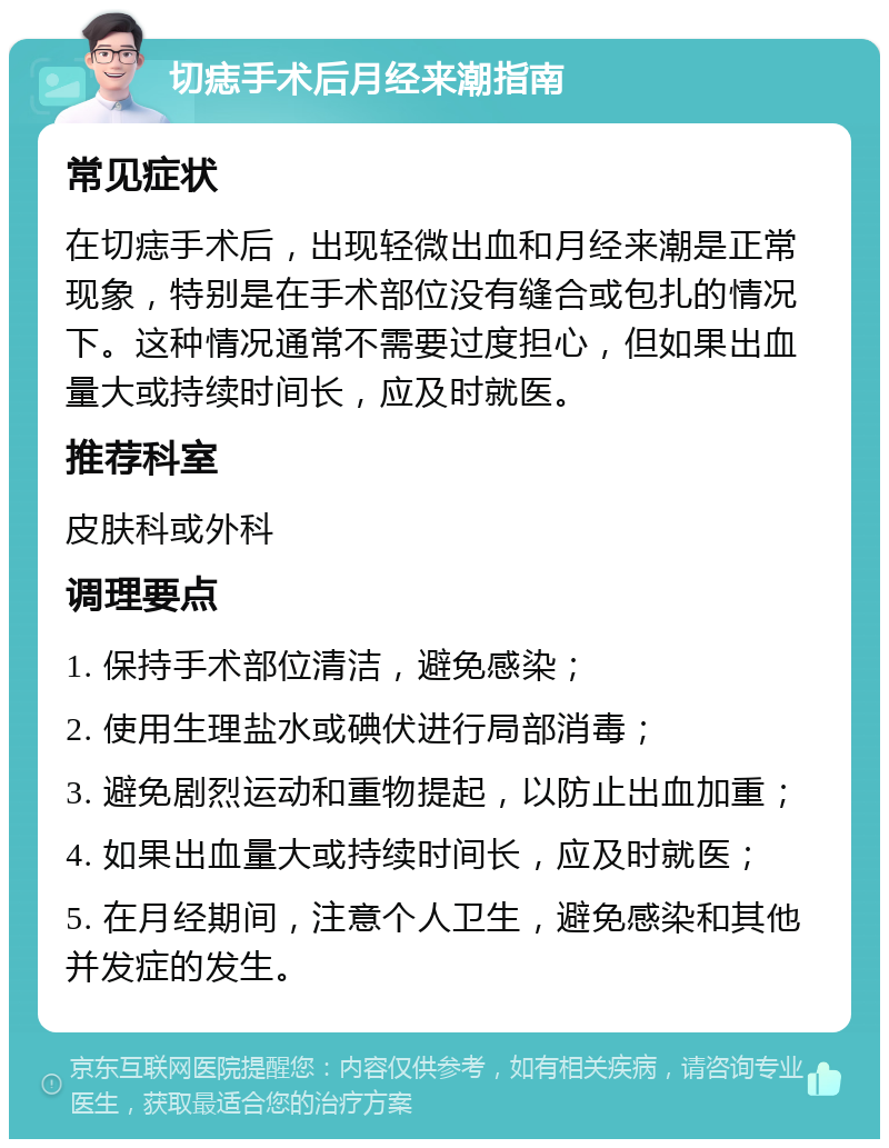 切痣手术后月经来潮指南 常见症状 在切痣手术后，出现轻微出血和月经来潮是正常现象，特别是在手术部位没有缝合或包扎的情况下。这种情况通常不需要过度担心，但如果出血量大或持续时间长，应及时就医。 推荐科室 皮肤科或外科 调理要点 1. 保持手术部位清洁，避免感染； 2. 使用生理盐水或碘伏进行局部消毒； 3. 避免剧烈运动和重物提起，以防止出血加重； 4. 如果出血量大或持续时间长，应及时就医； 5. 在月经期间，注意个人卫生，避免感染和其他并发症的发生。