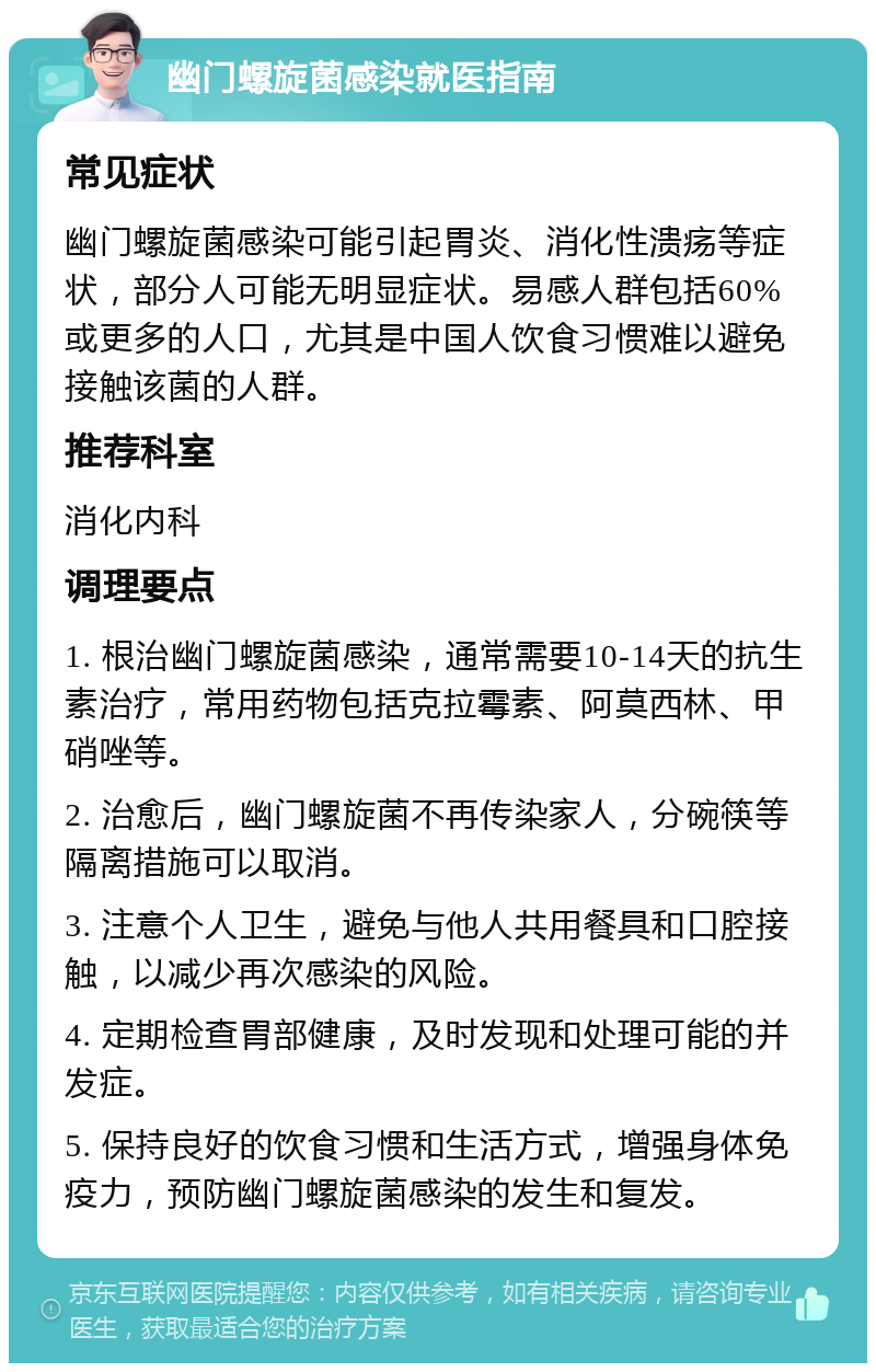 幽门螺旋菌感染就医指南 常见症状 幽门螺旋菌感染可能引起胃炎、消化性溃疡等症状，部分人可能无明显症状。易感人群包括60%或更多的人口，尤其是中国人饮食习惯难以避免接触该菌的人群。 推荐科室 消化内科 调理要点 1. 根治幽门螺旋菌感染，通常需要10-14天的抗生素治疗，常用药物包括克拉霉素、阿莫西林、甲硝唑等。 2. 治愈后，幽门螺旋菌不再传染家人，分碗筷等隔离措施可以取消。 3. 注意个人卫生，避免与他人共用餐具和口腔接触，以减少再次感染的风险。 4. 定期检查胃部健康，及时发现和处理可能的并发症。 5. 保持良好的饮食习惯和生活方式，增强身体免疫力，预防幽门螺旋菌感染的发生和复发。