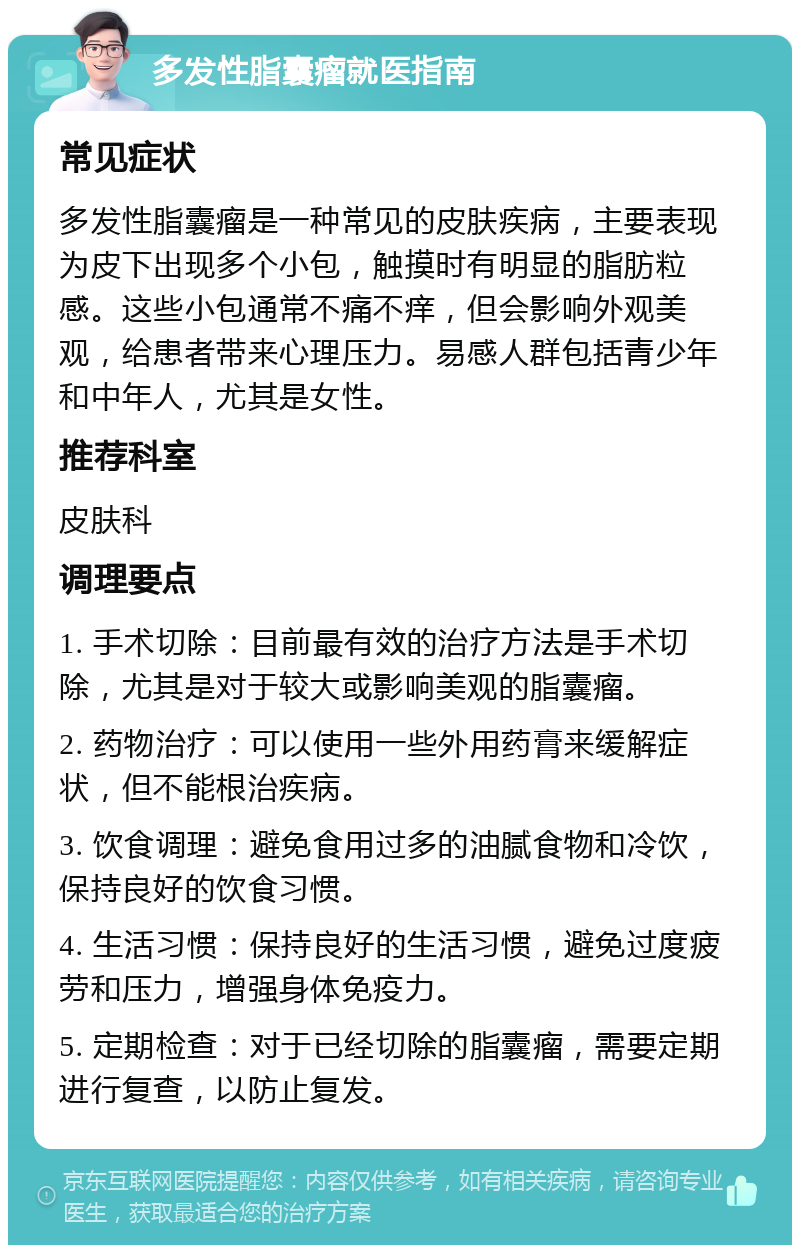 多发性脂囊瘤就医指南 常见症状 多发性脂囊瘤是一种常见的皮肤疾病，主要表现为皮下出现多个小包，触摸时有明显的脂肪粒感。这些小包通常不痛不痒，但会影响外观美观，给患者带来心理压力。易感人群包括青少年和中年人，尤其是女性。 推荐科室 皮肤科 调理要点 1. 手术切除：目前最有效的治疗方法是手术切除，尤其是对于较大或影响美观的脂囊瘤。 2. 药物治疗：可以使用一些外用药膏来缓解症状，但不能根治疾病。 3. 饮食调理：避免食用过多的油腻食物和冷饮，保持良好的饮食习惯。 4. 生活习惯：保持良好的生活习惯，避免过度疲劳和压力，增强身体免疫力。 5. 定期检查：对于已经切除的脂囊瘤，需要定期进行复查，以防止复发。