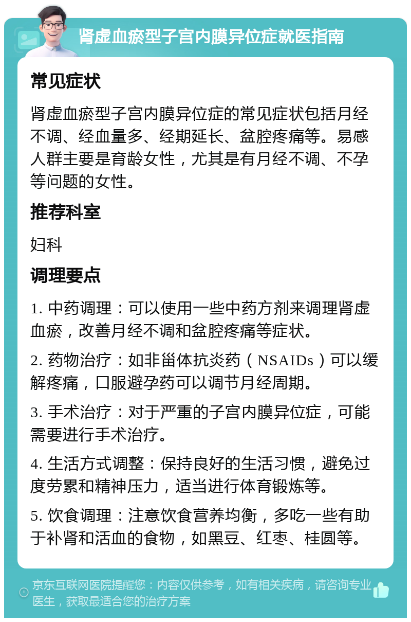 肾虚血瘀型子宫内膜异位症就医指南 常见症状 肾虚血瘀型子宫内膜异位症的常见症状包括月经不调、经血量多、经期延长、盆腔疼痛等。易感人群主要是育龄女性，尤其是有月经不调、不孕等问题的女性。 推荐科室 妇科 调理要点 1. 中药调理：可以使用一些中药方剂来调理肾虚血瘀，改善月经不调和盆腔疼痛等症状。 2. 药物治疗：如非甾体抗炎药（NSAIDs）可以缓解疼痛，口服避孕药可以调节月经周期。 3. 手术治疗：对于严重的子宫内膜异位症，可能需要进行手术治疗。 4. 生活方式调整：保持良好的生活习惯，避免过度劳累和精神压力，适当进行体育锻炼等。 5. 饮食调理：注意饮食营养均衡，多吃一些有助于补肾和活血的食物，如黑豆、红枣、桂圆等。